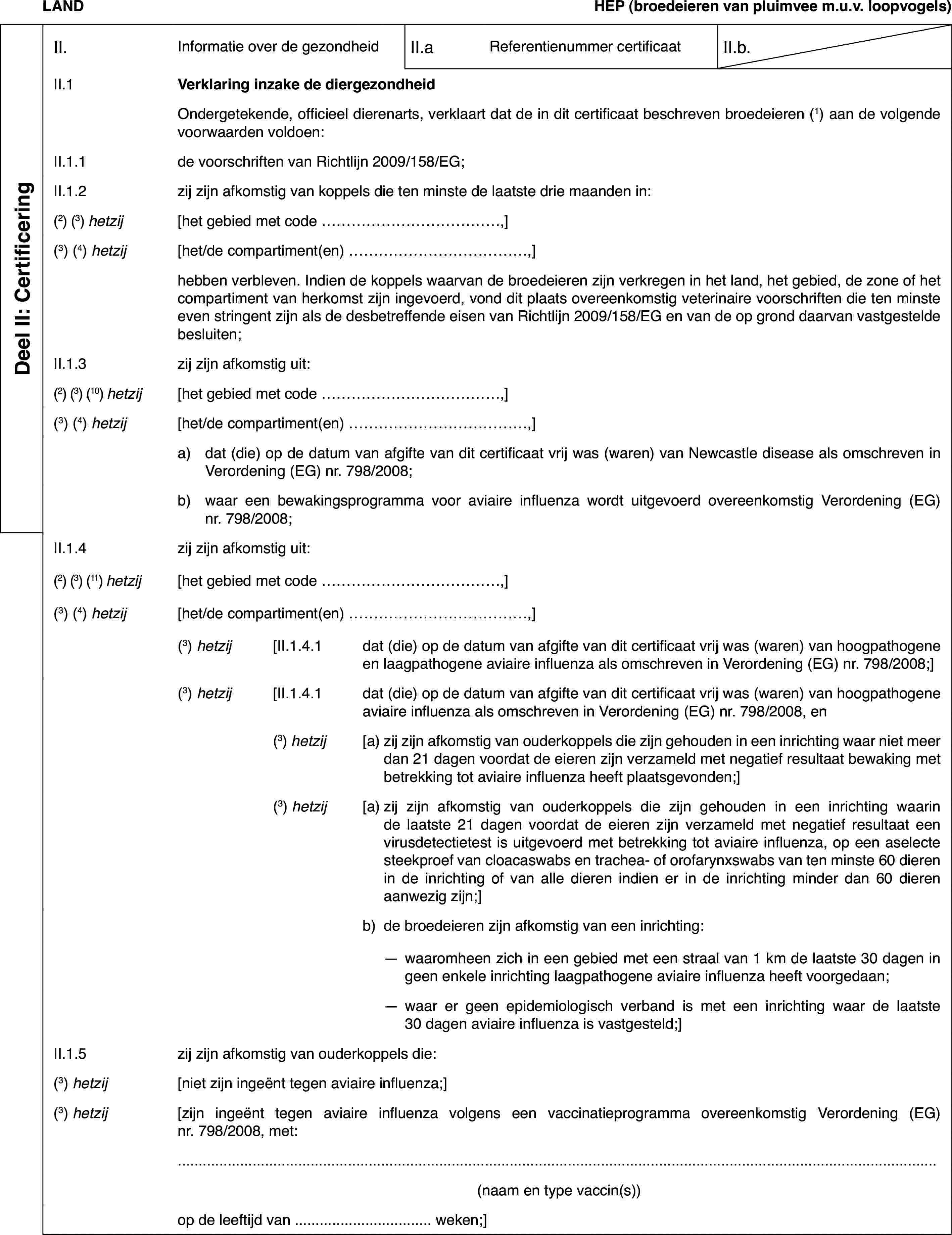 LANDHEP(broedeieren van pluimvee m.u.v. loopvogels)Deel II: CertificeringII.Informatie over de gezondheidII.aReferentienummer certificaatII.b.II.1Verklaring inzake de diergezondheidOndergetekende,officieel dierenarts, verklaart dat de in dit certificaat beschreven broedeieren(1) aan de volgende voorwaarden voldoen:II.1.1de voorschriften van Richtlijn 2009/158/EG;II.1.2zij zijn afkomstigvan koppels die ten minste de laatste drie maanden in:(2)(3) hetzij[het gebied met code …,](3)(4) hetzij[het/de compartiment(en) …,]hebben verbleven.Indien de koppels waarvan de broedeieren zijn verkregen in het land, het gebied,de zone of het compartiment van herkomst zijn ingevoerd, vond dit plaats overeenkomstigveterinaire voorschriften die ten minste even stringent zijn als de desbetreffendeeisen van Richtlijn 2009/158/EG en van de op grond daarvan vastgestelde besluiten;II.1.3zij zijn afkomstig uit:(2) (3) (10) hetzij[het gebied met code …,](3)(4) hetzij[het/de compartiment(en) …,]a)dat (die) op de datum van afgifte van dit certificaat vrij was (waren)van Newcastle disease als omschreven in Verordening (EG) nr.798/2008;b)waar een bewakingsprogramma voor aviaire influenza wordt uitgevoerdovereenkomstig Verordening (EG) nr.798/2008;II.1.4zij zijn afkomstig uit:(2) (3) (11) hetzij[het gebied met code …,](3)(4) hetzij[het/de compartiment(en)…,](3) hetzij[II.1.4.1dat (die) op de datum van afgifte van dit certificaat vrij was (waren)van hoogpathogene en laagpathogene aviaire influenza als omschreven in Verordening(EG) nr. 798/2008;](3)hetzij[II.1.4.1dat (die) op de datum van afgifte van dit certificaat vrij was (waren)van hoogpathogene aviaire influenza als omschreven in Verordening (EG) nr. 798/2008,en(3)hetzij[a)zij zijn afkomstig van ouderkoppels die zijn gehouden in een inrichtingwaar niet meer dan 21 dagen voordat de eieren zijn verzameld met negatiefresultaat bewaking met betrekking tot aviaire influenza heeft plaatsgevonden;](3)hetzij[a)zij zijn afkomstig van ouderkoppels die zijn gehouden in een inrichtingwaarin de laatste 21 dagen voordat de eieren zijn verzameld met negatief resultaateen virusdetectietest is uitgevoerd met betrekking tot aviaire influenza,op een aselecte steekproef van cloacaswabs en trachea- of orofarynxswabs vanten minste 60 dieren in de inrichting of van alle dieren indien er in de inrichtingminder dan 60 dieren aanwezig zijn;]b)de broedeieren zijn afkomstig van een inrichting:—waaromheen zich in een gebied met een straal van 1 km de laatste 30dagen in geen enkele inrichting laagpathogene aviaire influenza heeft voorgedaan;—waar er geen epidemiologisch verband is met een inrichting waar delaatste 30 dagen aviaire influenza is vastgesteld;]II.1.5zij zijn afkomstig van ouderkoppels die:(3)hetzij[niet zijn ingeënttegen aviaire influenza;](3)hetzij[zijn ingeënt tegenaviaire influenza volgens een vaccinatieprogramma overeenkomstig Verordening(EG) nr. 798/2008, met:(naam en type vaccin(s))op de leeftijd van … weken;]