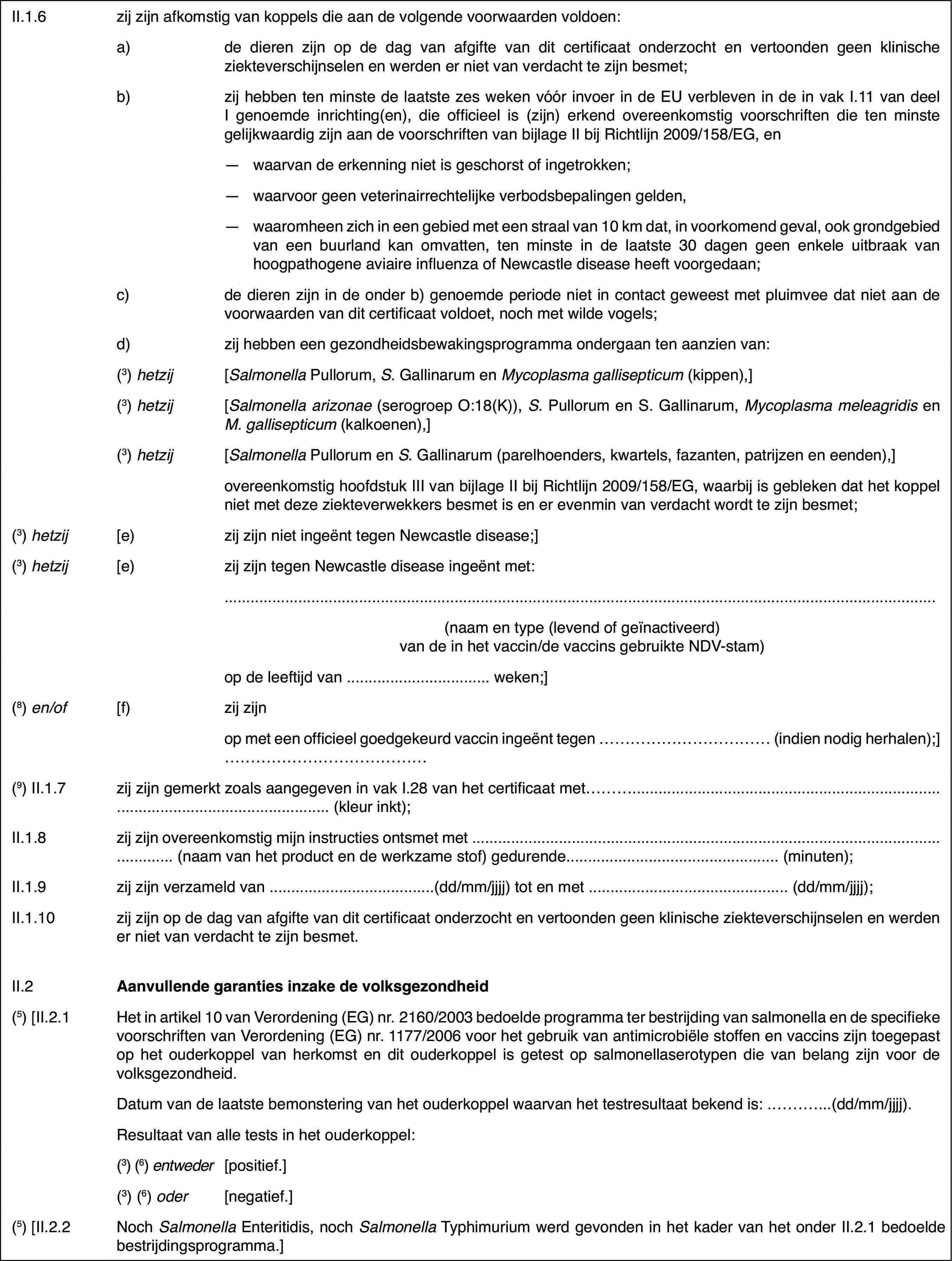 II.1.6zij zijn afkomstigvan koppels die aan de volgende voorwaarden voldoen:a)de dieren zijn op de dag van afgifte van dit certificaat onderzochten vertoonden geen klinische ziekteverschijnselen en werden er niet van verdachtte zijn besmet;b)zij hebben ten minstede laatste zes weken vóór invoer in de EU verbleven in de in vak I.11 vandeel I genoemde inrichting(en), die officieel is (zijn) erkend overeenkomstigvoorschriften die ten minste gelijkwaardig zijn aan de voorschriften van bijlageII bij Richtlijn 2009/158/EG, en—waarvan de erkenning niet is geschorst of ingetrokken;—waarvoor geen veterinairrechtelijke verbodsbepalingen gelden,—waaromheen zich in een gebied met een straal van 10 km dat, in voorkomendgeval, ook grondgebied van een buurland kan omvatten, ten minste in de laatste30 dagen geen enkele uitbraak van hoogpathogene aviaire influenza of Newcastledisease heeft voorgedaan;c)de dieren zijn in de onder b) genoemde periode niet in contact geweestmet pluimvee dat niet aan de voorwaarden van dit certificaat voldoet, nochmet wilde vogels;d)zij hebben een gezondheidsbewakingsprogrammaondergaan ten aanzien van:(3)hetzij[Salmonella Pullorum, S. Gallinarum en Mycoplasma gallisepticum (kippen),](3)hetzij[Salmonella arizonae (serogroep O:18(K)), S. Pullorum en S. Gallinarum, Mycoplasmameleagridis en M.gallisepticum (kalkoenen),](3)hetzij[Salmonella Pullorum en S. Gallinarum (parelhoenders,kwartels, fazanten, patrijzen en eenden),]overeenkomstig hoofdstukIII van bijlage II bij Richtlijn 2009/158/EG, waarbij is gebleken dat hetkoppel niet met deze ziekteverwekkers besmet is en er evenmin van verdachtwordt te zijn besmet;(3)hetzij[e)zij zijn niet ingeënt tegen Newcastle disease;](3)hetzij[e)zij zijn tegen Newcastle disease ingeënt met:(naam en type (levendof geïnactiveerd) van de in het vaccin/de vaccins gebruikte NDV-stam)op de leeftijd van… weken;](8) en/of[f)zij zijnop met een officieelgoedgekeurd vaccin ingeënt tegen … (indien nodig herhalen);] …(9) II.1.7zij zijn gemerkt zoals aangegeven in vak I.28 vanhet certificaat met…(kleur inkt);II.1.8zij zijn overeenkomstigmijn instructies ontsmet met …(naam van het product en de werkzame stof) gedurende…(minuten);II.1.9zij zijn verzameldvan …(dd/mm/jjjj) tot en met …(dd/mm/jjjj);II.1.10zij zijn op de dagvan afgifte van dit certificaat onderzocht en vertoonden geen klinische ziekteverschijnselenen werden er niet van verdacht te zijn besmet.II.2Aanvullende garanties inzake de volksgezondheid(5) [II.2.1Het in artikel 10 van Verordening (EG) nr.2160/2003bedoelde programma ter bestrijding van salmonella en de specifieke voorschriftenvan Verordening (EG) nr.1177/2006 voor het gebruik van antimicrobiële stoffenen vaccins zijn toegepast op het ouderkoppel van herkomst en dit ouderkoppelis getest op salmonellaserotypen die van belang zijn voor de volksgezondheid.Datum van de laatstebemonstering van het ouderkoppel waarvan het testresultaat bekend is: …(dd/mm/jjjj).Resultaat van alletests in het ouderkoppel:(3)(6) entweder[positief.](3)(6) oder[negatief.](5) [II.2.2NochSalmonellaEnteritidis,nochSalmonellaTyphimurium werd gevonden in het kader van het onderII.2.1 bedoelde bestrijdingsprogramma.]