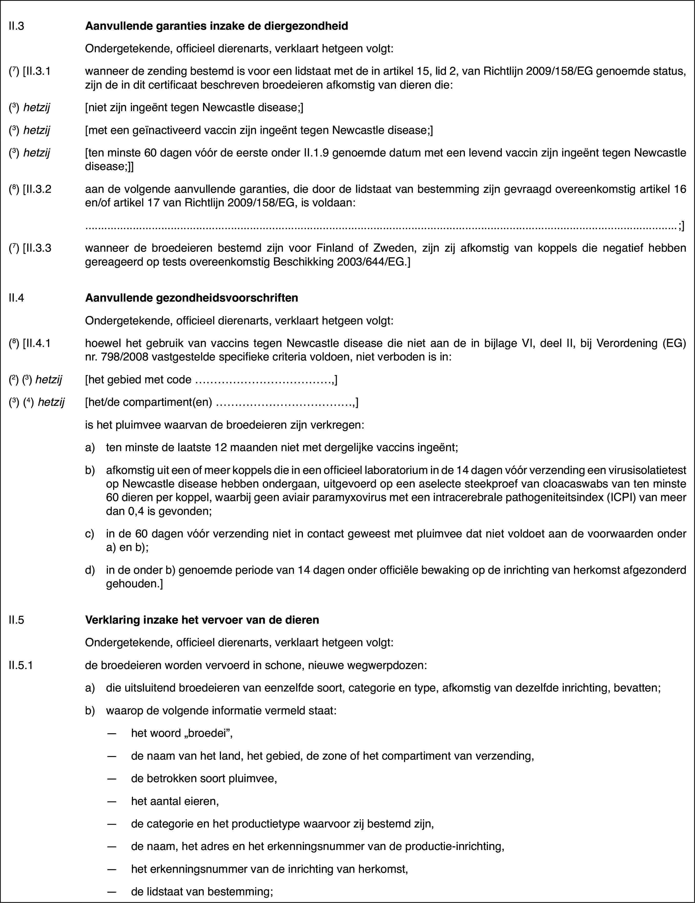 II.3Aanvullende garantiesinzake de diergezondheidOndergetekende,officieel dierenarts, verklaart hetgeen volgt:(7) [II.3.1wanneer de zending bestemd is voor een lidstaatmet de in artikel 15, lid 2, van Richtlijn 2009/158/EG genoemde status, zijnde in dit certificaat beschreven broedeieren afkomstig van dieren die:(3)hetzij[niet zijn ingeënttegen Newcastle disease;](3)hetzij[met een geïnactiveerdvaccin zijn ingeënt tegen Newcastle disease;](3)hetzij[ten minste 60 dagenvóór de eerste onder II.1.9 genoemde datum met een levend vaccin zijn ingeënttegen Newcastle disease;]](8) [II.3.2aan de volgende aanvullende garanties, die doorde lidstaat van bestemming zijn gevraagd overeenkomstig artikel 16 en/of artikel17 van Richtlijn 2009/158/EG, is voldaan:;](7) [II.3.3wanneer de broedeieren bestemd zijn voor Finlandof Zweden, zijn zij afkomstig van koppels die negatief hebben gereageerd optests overeenkomstig Beschikking 2003/644/EG.]II.4Aanvullende gezondheidsvoorschriftenOndergetekende,officieel dierenarts, verklaart hetgeen volgt:(8) [II.4.1hoewel het gebruik van vaccins tegen Newcastledisease die niet aan de in bijlage VI, deel II, bij Verordening (EG) nr.798/2008vastgestelde specifieke criteria voldoen, niet verboden is in:(2)(3) hetzij[het gebied met code …,](3)(4) hetzij[het/de compartiment(en) …,]is het pluimveewaarvan de broedeieren zijn verkregen:a)ten minste de laatste 12 maanden niet met dergelijke vaccins ingeënt;b)afkomstig uit een of meer koppels die in een officieel laboratoriumin de 14 dagen vóór verzending een virusisolatietest op Newcastle diseasehebben ondergaan, uitgevoerd op een aselecte steekproef van cloacaswabs vanten minste 60 dieren per koppel, waarbij geen aviair paramyxovirus met eenintracerebrale pathogeniteitsindex (ICPI) van meer dan 0,4 is gevonden;c)in de 60 dagen vóór verzending niet in contact geweest met pluimveedat niet voldoet aan de voorwaarden onder a) en b);d)in de onder b) genoemde periode van 14 dagen onder officiële bewakingop de inrichting van herkomst afgezonderd gehouden.]II.5Verklaring inzake het vervoer van de dierenOndergetekende,officieel dierenarts, verklaart hetgeen volgt:II.5.1de broedeieren worden vervoerd in schone, nieuwe wegwerpdozen:a)die uitsluitend broedeieren van eenzelfde soort, categorie en type,afkomstig van dezelfde inrichting, bevatten;b)waarop de volgende informatie vermeld staat:—het woord „broedei”,—de naam van het land, het gebied, de zone of het compartiment van verzending,—de betrokken soort pluimvee,—het aantal eieren,—de categorie en het productietype waarvoor zij bestemd zijn,—de naam, het adres en het erkenningsnummer van de productie-inrichting,—het erkenningsnummer van de inrichting van herkomst,—de lidstaat van bestemming;