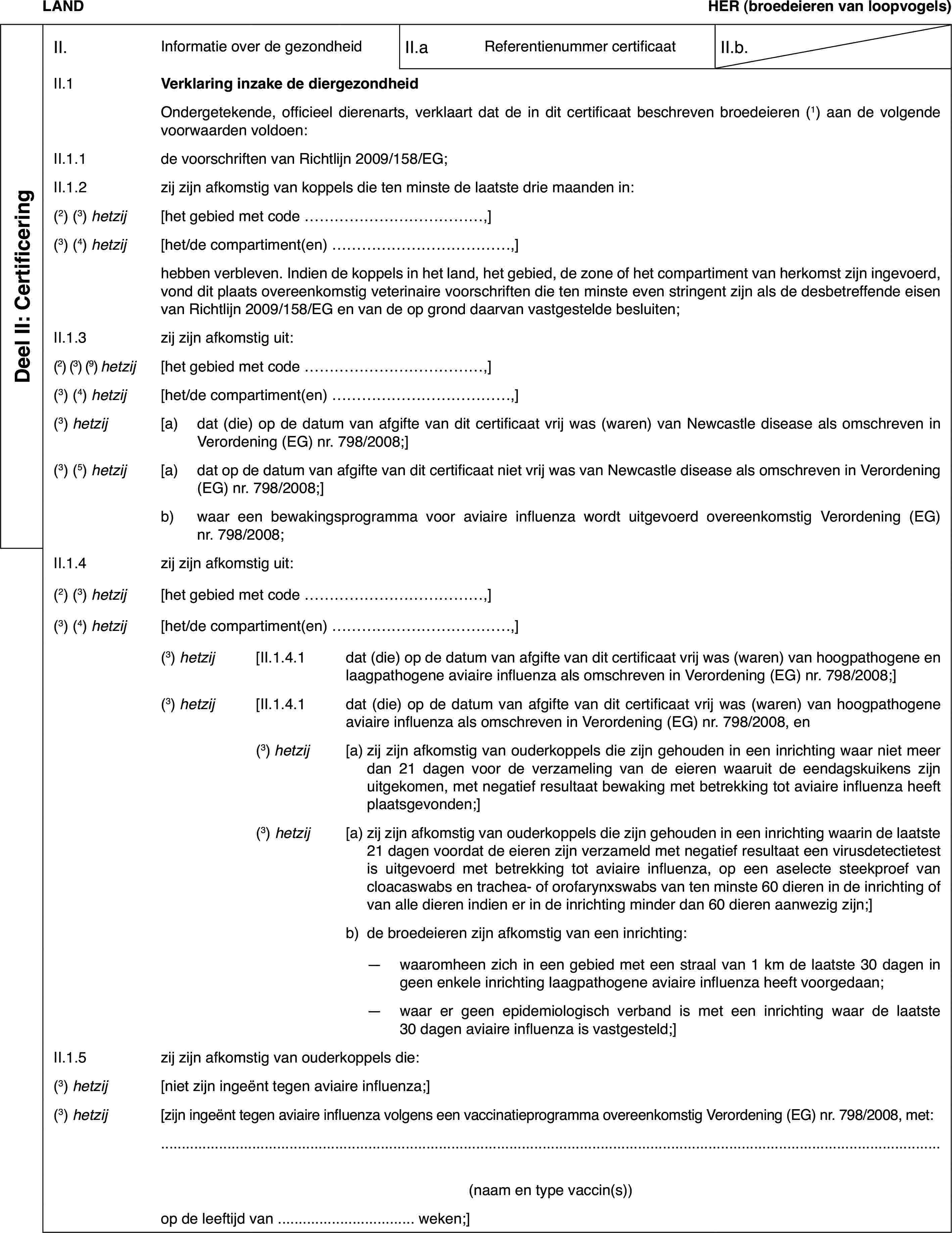 LANDHER(broedeieren van loopvogels)Deel II: CertificeringII.Informatie over de gezondheidII.aReferentienummer certificaatII.b.II.1Verklaring inzake de diergezondheidOndergetekende,officieel dierenarts, verklaart dat de in dit certificaat beschreven broedeieren(1) aan de volgende voorwaarden voldoen:II.1.1de voorschriften van Richtlijn 2009/158/EG;II.1.2zij zijn afkomstigvan koppels die ten minste de laatste drie maanden in:(2)(3) hetzij[het gebied met code …,](3)(4) hetzij[het/de compartiment(en) …,]hebben verbleven.Indien de koppels in het land, het gebied, de zone of het compartiment vanherkomst zijn ingevoerd, vond dit plaats overeenkomstig veterinaire voorschriftendie ten minste even stringent zijn als de desbetreffende eisen van Richtlijn2009/158/EG en van de op grond daarvan vastgestelde besluiten;II.1.3zij zijn afkomstig uit:(2) (3) (9) hetzij[het gebied met code …,](3)(4) hetzij[het/de compartiment(en) …,](3) hetzij[a)dat (die) op de datum van afgifte van dit certificaat vrij was (waren)van Newcastle disease als omschreven in Verordening (EG) nr.798/2008;](3)(5) hetzij[a)dat op de datumvan afgifte van dit certificaat niet vrij was van Newcastle disease als omschrevenin Verordening (EG) nr.798/2008;]b)waar een bewakingsprogrammavoor aviaire influenza wordt uitgevoerd overeenkomstig Verordening (EG) nr.798/2008;II.1.4zij zijn afkomstig uit:(2) (3) hetzij[het gebied met code …,](3)(4) hetzij[het/de compartiment(en) …,](3) hetzij[II.1.4.1dat (die) op de datum van afgifte van dit certificaat vrij was (waren)van hoogpathogene en laagpathogene aviaire influenza als omschreven in Verordening(EG) nr. 798/2008;](3) hetzij[II.1.4.1dat (die) op de datum van afgifte van dit certificaat vrij was (waren)van hoogpathogene aviaire influenza als omschreven in Verordening (EG) nr. 798/2008,en(3) hetzij[a)zij zijn afkomstig van ouderkoppels die zijn gehouden in een inrichtingwaar niet meer dan 21 dagen voor de verzameling van de eieren waaruit de eendagskuikenszijn uitgekomen, met negatief resultaat bewaking met betrekking tot aviaireinfluenza heeft plaatsgevonden;](3) hetzij[a)zij zijn afkomstig van ouderkoppels die zijn gehouden in een inrichtingwaarin de laatste 21 dagen voordat de eieren zijn verzameld met negatief resultaateen virusdetectietest is uitgevoerd met betrekking tot aviaire influenza,op een aselecte steekproef van cloacaswabs en trachea- of orofarynxswabs vanten minste 60 dieren in de inrichting of van alle dieren indien er in de inrichtingminder dan 60 dieren aanwezig zijn;]b)de broedeieren zijn afkomstig van een inrichting:—waaromheen zich in een gebied met een straal van 1 km de laatste 30dagen in geen enkele inrichting laagpathogene aviaire influenza heeft voorgedaan;—waar er geen epidemiologisch verband is met een inrichting waar delaatste 30 dagen aviaire influenza is vastgesteld;]II.1.5zij zijn afkomstig van ouderkoppels die:(3) hetzij[niet zijn ingeënttegen aviaire influenza;](3) hetzij[zijn ingeënt tegenaviaire influenza volgens een vaccinatieprogramma overeenkomstig Verordening(EG) nr. 798/2008, met:(naam en type vaccin(s))op de leeftijd van … weken;]