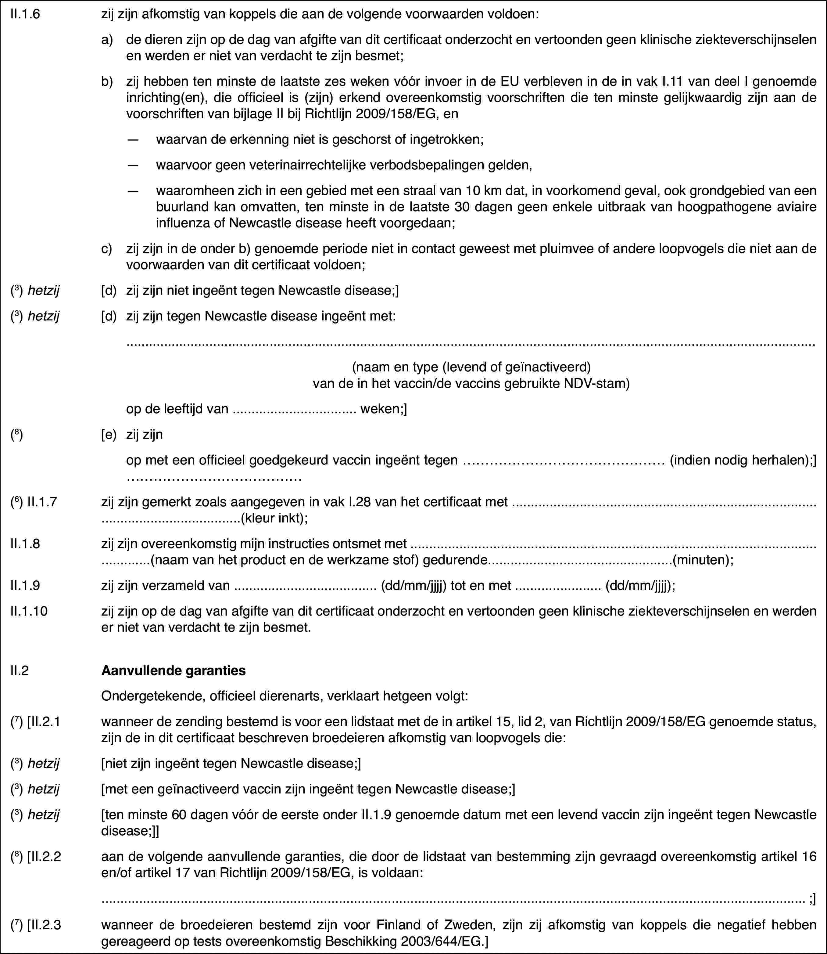 II.1.6zij zijn afkomstigvan koppels die aan de volgende voorwaarden voldoen:a)de dieren zijn op de dag van afgifte van dit certificaat onderzochten vertoonden geen klinische ziekteverschijnselen en werden er niet van verdachtte zijn besmet;b)zij hebben ten minstede laatste zes weken vóór invoer in de EU verbleven in de in vak I.11 vandeel I genoemde inrichting(en), die officieel is (zijn) erkend overeenkomstigvoorschriften die ten minste gelijkwaardig zijn aan de voorschriften van bijlageII bij Richtlijn 2009/158/EG, en—waarvan de erkenning niet is geschorst of ingetrokken;—waarvoor geen veterinairrechtelijke verbodsbepalingen gelden,—waaromheen zich in een gebied met een straal van 10 km dat, in voorkomendgeval, ook grondgebied van een buurland kan omvatten, ten minste in de laatste30 dagen geen enkele uitbraak van hoogpathogene aviaire influenza of Newcastledisease heeft voorgedaan;c)zij zijn in de onder b) genoemde periode niet in contact geweest metpluimvee of andere loopvogels die niet aan de voorwaarden van dit certificaatvoldoen;(3)hetzij[d)zij zijn niet ingeënt tegen Newcastle disease;](3)hetzij[d)zij zijn tegen Newcastle disease ingeënt met:(naam en type (levendof geïnactiveerd) van de in het vaccin/de vaccins gebruikte NDV-stam)op de leeftijd van… weken;](8)[e)zij zijnop met een officieelgoedgekeurd vaccin ingeënt tegen … (indien nodig herhalen);]…(6) II.1.7zij zijn gemerktzoals aangegeven in vak I.28 van het certificaat met …(kleurinkt);II.1.8zij zijn overeenkomstig mijn instructies ontsmet met …(naamvan het product en de werkzame stof) gedurende…(minuten);II.1.9zij zijn verzameld van … (dd/mm/jjjj)tot en met … (dd/mm/jjjj);II.1.10zij zijn op de dag van afgifte van dit certificaat onderzocht en vertoondengeen klinische ziekteverschijnselen en werden er niet van verdacht te zijnbesmet.II.2Aanvullende garantiesOndergetekende,officieel dierenarts, verklaart hetgeen volgt:(7) [II.2.1wanneer de zending bestemd is voor een lidstaatmet de in artikel 15, lid 2, van Richtlijn 2009/158/EG genoemde status, zijnde in dit certificaat beschreven broedeieren afkomstig van loopvogels die:(3)hetzij[niet zijn ingeënttegen Newcastle disease;](3)hetzij[met een geïnactiveerdvaccin zijn ingeënt tegen Newcastle disease;](3)hetzij[ten minste 60 dagenvóór de eerste onder II.1.9 genoemde datum met een levend vaccin zijn ingeënttegen Newcastle disease;]](8) [II.2.2aan de volgende aanvullende garanties, die doorde lidstaat van bestemming zijn gevraagd overeenkomstig artikel 16 en/of artikel17 van Richtlijn 2009/158/EG, is voldaan:;](7) [II.2.3wanneer debroedeieren bestemd zijn voor Finland of Zweden, zijn zij afkomstig van koppelsdie negatief hebben gereageerd op tests overeenkomstig Beschikking 2003/644/EG.]