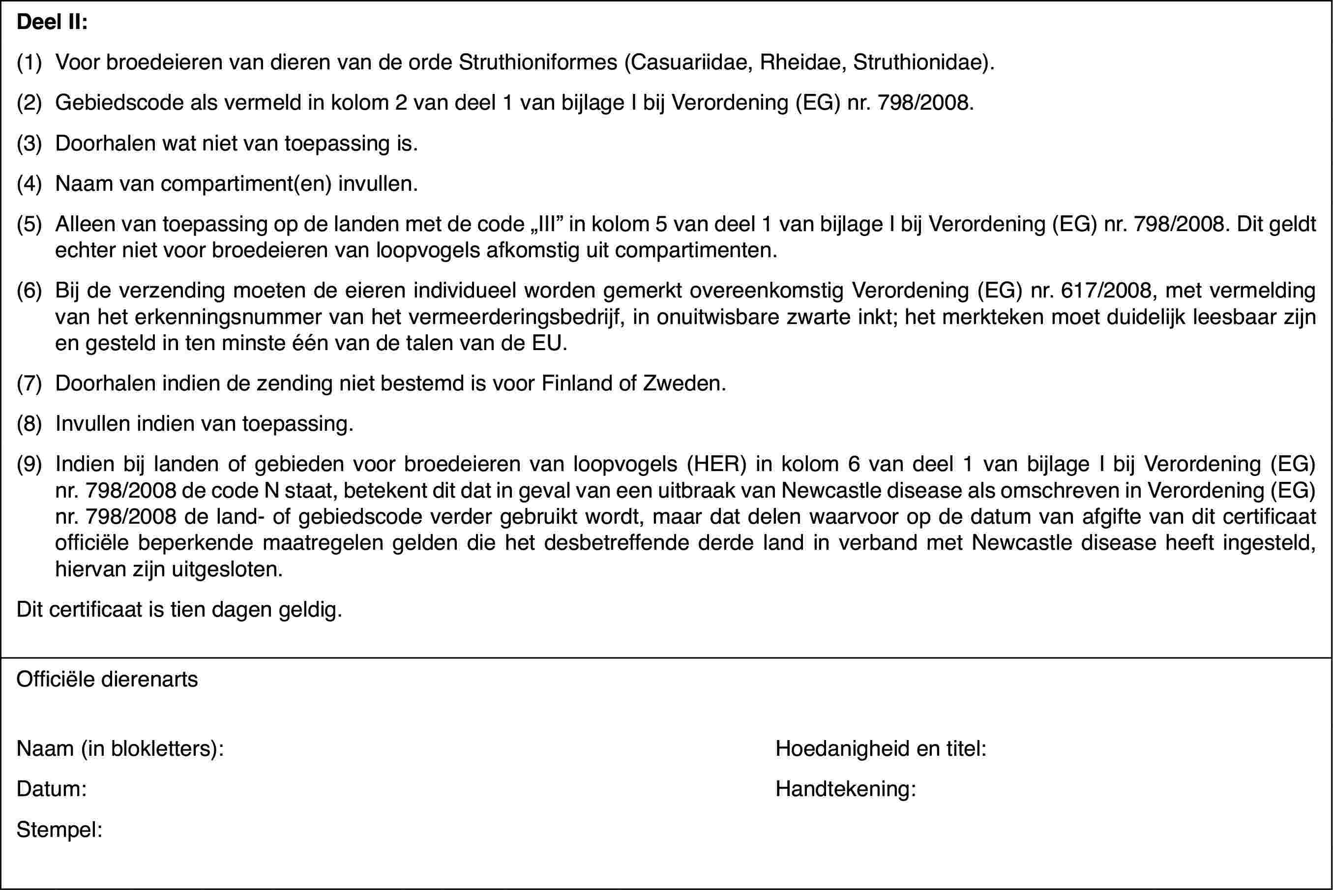 DeelII:(1)Voor broedeieren van dieren van de orde Struthioniformes (Casuariidae,Rheidae, Struthionidae).(2)Gebiedscode alsvermeld in kolom 2 van deel 1 van bijlage I bij Verordening (EG) nr.798/2008.(3)Doorhalen wat niet van toepassing is.(4)Naam van compartiment(en) invullen.(5)Alleen van toepassing op de landen met de code „III” in kolom 5 vandeel 1 van bijlage I bij Verordening (EG) nr. 798/2008. Dit geldt echter nietvoor broedeieren van loopvogels afkomstig uit compartimenten.(6)Bij de verzending moeten de eieren individueel worden gemerkt overeenkomstigVerordening (EG) nr.617/2008, met vermelding van het erkenningsnummer vanhet vermeerderingsbedrijf, in onuitwisbare zwarte inkt; het merkteken moetduidelijk leesbaar zijn en gesteld in ten minste één van de talen van de EU.(7)Doorhalen indien de zending niet bestemd is voor Finland of Zweden.(8)Invullen indien van toepassing.(9)Indien bij landen of gebieden voor broedeieren van loopvogels (HER)in kolom 6 van deel 1 van bijlage I bij Verordening (EG) nr.798/2008 de codeN staat, betekent dit dat in geval van een uitbraak van Newcastle diseaseals omschreven in Verordening (EG) nr.798/2008 de land- of gebiedscode verdergebruikt wordt, maar dat delen waarvoor op de datum van afgifte van dit certificaatofficiële beperkende maatregelen gelden die het desbetreffende derde landin verband met Newcastle disease heeft ingesteld, hiervan zijn uitgesloten.Dit certificaatis tien dagen geldig.Officiële dierenartsNaam (in blokletters):Hoedanigheid entitel:Datum:Handtekening:Stempel: