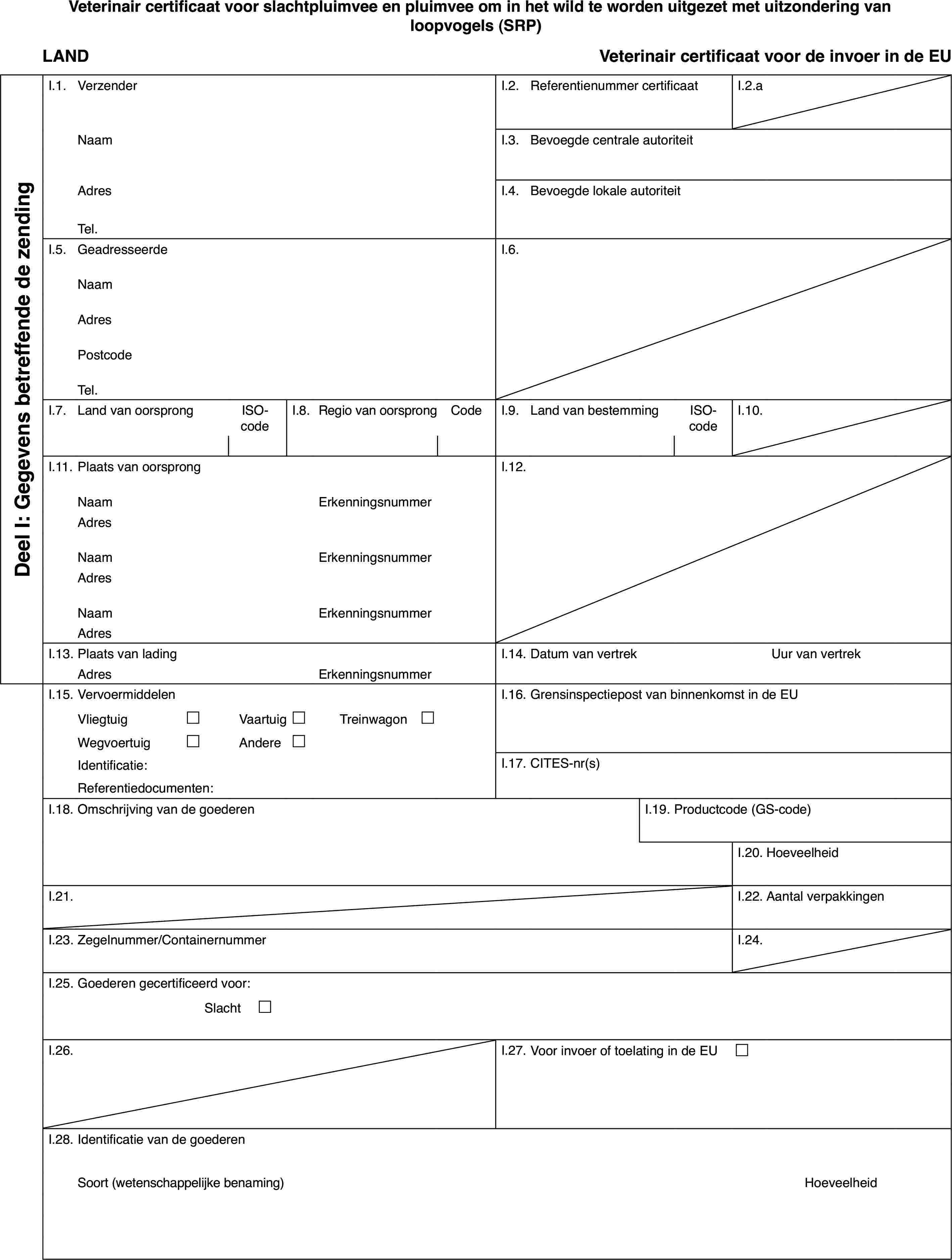 Veterinair certificaat voorslachtpluimvee en pluimvee om in het wild te worden uitgezet met uitzonderingvan loopvogels (SRP)LANDVeterinaircertificaat voor de invoer in de EUDeel I: Gegevensbetreffende de zendingI.1.VerzenderI.2.Referentienummer certificaatI.2.aNaamI.3.Bevoegde centrale autoriteitAdresI.4.Bevoegde lokale autoriteitTel.I.5.GeadresseerdeI.6.NaamAdresPostcodeTel.I.7.Land van oorsprongISO-codeI.8.Regiovan oorsprongCodeI.9.Land van bestemmingISO-codeI.10.I.11.Plaats van oorsprongI.12.NaamErkenningsnummerAdresNaamErkenningsnummerAdresNaamErkenningsnummerAdresI.13.Plaats van ladingI.14.Datum van vertrekUur van vertrekAdresErkenningsnummerI.15.VervoermiddelenI.16.Grensinspectiepost van binnenkomst in de EUVliegtuig£Vaartuig£Treinwagon £Wegvoertuig£Andere£Identificatie:I.17.CITES-nr(s)Referentiedocumenten:I.18.Omschrijving van de goederenI.19.Productcode (GS-code)I.20.HoeveelheidI.21.I.22.Aantal verpakkingenI.23.Zegelnummer/ContainernummerI.24.I.25.Goederen gecertificeerd voor:Slacht £I.26.I.27.Voor invoer of toelating in de EU £I.28.Identificatie van de goederenSoort(wetenschappelijke benaming)Hoeveelheid