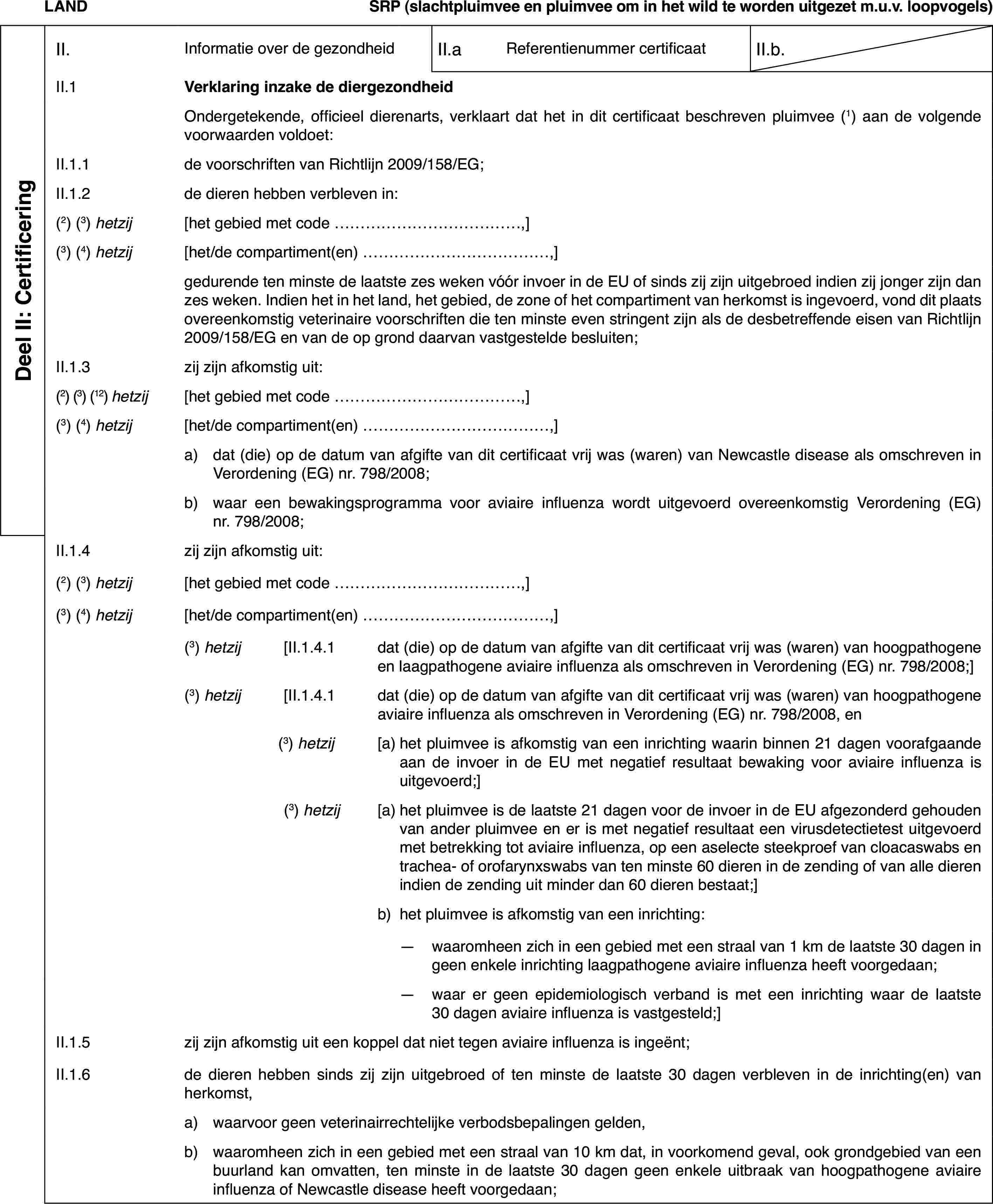 LANDSRP (slachtpluimveeen pluimvee om in het wild te worden uitgezet m.u.v. loopvogels)Deel II: CertificeringII.Informatie over de gezondheidII.aReferentienummer certificaatII.b.II.1Verklaring inzake de diergezondheidOndergetekende,officieel dierenarts, verklaart dat het in dit certificaat beschreven pluimvee(1) aan de volgende voorwaarden voldoet:II.1.1de voorschriften van Richtlijn 2009/158/EG;II.1.2de dieren hebbenverbleven in:(2) (3) hetzij[het gebied met code …,](3)(4) hetzij[het/de compartiment(en) …,]gedurende ten minstede laatste zes weken vóór invoer in de EU of sinds zij zijn uitgebroed indienzij jonger zijn dan zes weken. Indien het in het land, het gebied, de zoneof het compartiment van herkomst is ingevoerd, vond dit plaats overeenkomstigveterinaire voorschriften die ten minste even stringent zijn als de desbetreffendeeisen van Richtlijn 2009/158/EG en van de op grond daarvan vastgestelde besluiten;II.1.3zij zijn afkomstig uit:(2) (3) (12) hetzij[het gebied met code …,](3)(4) hetzij[het/de compartiment(en) …,]a)dat (die) op de datum van afgifte van dit certificaat vrij was (waren)van Newcastle disease als omschreven in Verordening (EG) nr.798/2008;b)waar een bewakingsprogramma voor aviaire influenza wordt uitgevoerdovereenkomstig Verordening (EG) nr.798/2008;II.1.4zij zijn afkomstig uit:(2) (3) hetzij[het gebied met code …,](3)(4) hetzij[het/de compartiment(en) …,](3) hetzij[II.1.4.1dat (die) op de datum van afgifte van dit certificaat vrij was (waren)van hoogpathogene en laagpathogene aviaire influenza als omschreven in Verordening(EG) nr. 798/2008;](3) hetzij[II.1.4.1dat (die) op de datum van afgifte van dit certificaat vrij was (waren)van hoogpathogene aviaire influenza als omschreven in Verordening (EG) nr. 798/2008,en(3) hetzij[a)het pluimvee is afkomstig van een inrichting waarin binnen 21 dagenvoorafgaande aan de invoer in de EU met negatief resultaat bewaking voor aviaireinfluenza is uitgevoerd;](3) hetzij[a)het pluimvee is de laatste 21 dagen voor de invoer in de EU afgezonderdgehouden van ander pluimvee en er is met negatief resultaat een virusdetectietestuitgevoerd met betrekking tot aviaire influenza, op een aselecte steekproefvan cloacaswabs en trachea- of orofarynxswabs van ten minste 60 dieren inde zending of van alle dieren indien de zending uit minder dan 60 dieren bestaat;]b)het pluimvee is afkomstig van een inrichting:—waaromheen zich in een gebied met een straal van 1 km de laatste 30dagen in geen enkele inrichting laagpathogene aviaire influenza heeft voorgedaan;—waar er geen epidemiologisch verband is met een inrichting waar delaatste 30 dagen aviaire influenza is vastgesteld;]II.1.5zij zijn afkomstig uit een koppel dat niet tegen aviaire influenzais ingeënt;II.1.6de dieren hebbensinds zij zijn uitgebroed of ten minste de laatste 30 dagen verbleven in deinrichting(en) van herkomst,a)waarvoor geen veterinairrechtelijke verbodsbepalingen gelden,b)waaromheen zich in een gebiedmet een straal van 10 km dat, in voorkomend geval, ook grondgebied van eenbuurland kan omvatten, ten minste in de laatste 30 dagen geen enkele uitbraakvan hoogpathogene aviaire influenza of Newcastle disease heeft voorgedaan;