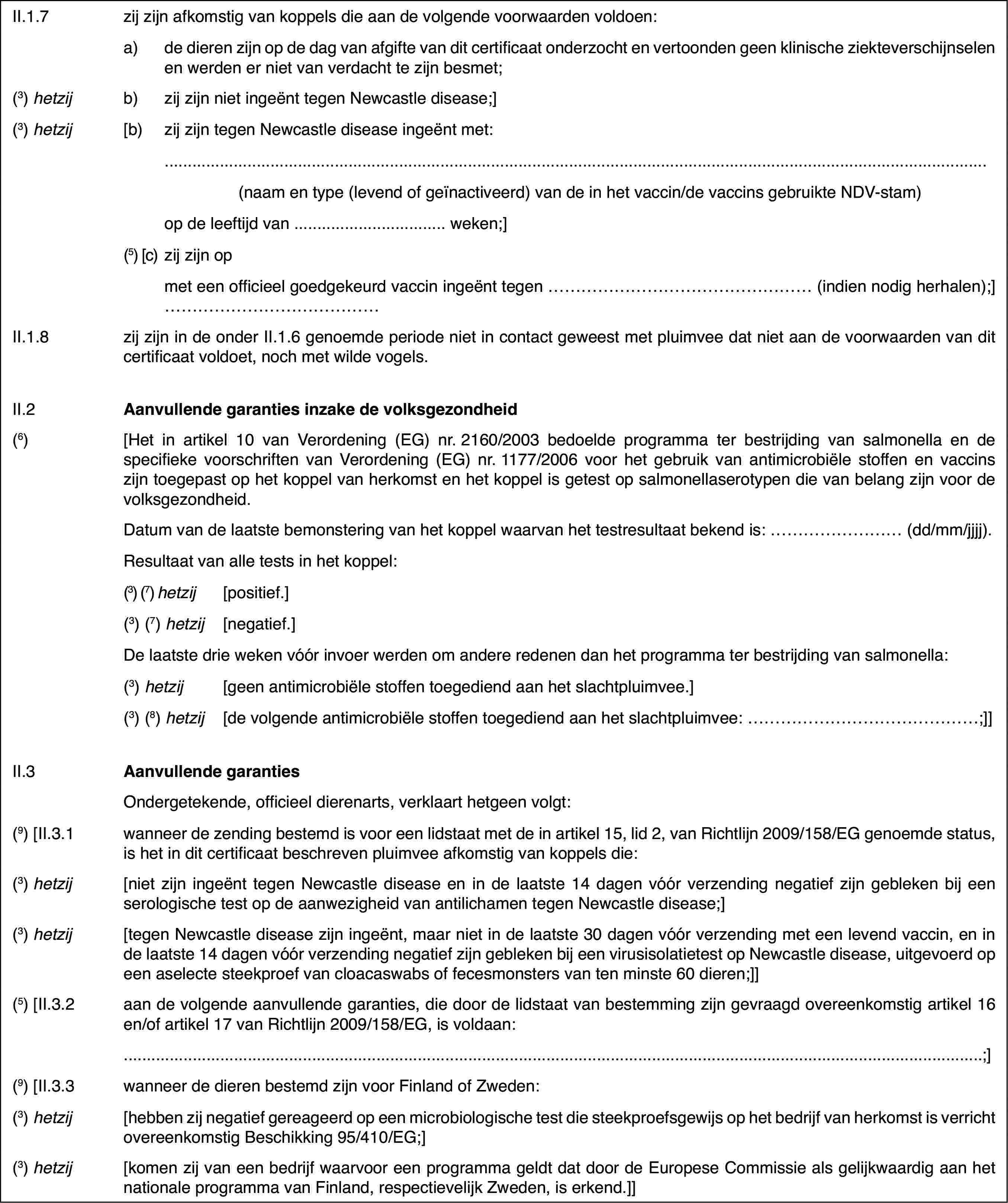 II.1.7zij zijn afkomstigvan koppels die aan de volgende voorwaarden voldoen:a)de dieren zijn op de dag van afgifte van dit certificaat onderzochten vertoonden geen klinische ziekteverschijnselen en werden er niet van verdachtte zijn besmet;(3)hetzijb)zij zijn niet ingeënt tegen Newcastle disease;](3)hetzij[b)zij zijn tegen Newcastle disease ingeënt met:(naam en type (levendof geïnactiveerd) van de in het vaccin/de vaccins gebruikte NDV-stam)op de leeftijd van… weken;](5) [c)zij zijn opmet een officieelgoedgekeurd vaccin ingeënt tegen … (indien nodig herhalen);]…II.1.8zij zijn in de onderII.1.6 genoemde periode niet in contact geweest met pluimvee dat niet aande voorwaarden van dit certificaat voldoet, noch met wilde vogels.II.2Aanvullende garanties inzake de volksgezondheid(6)[Het in artikel10 van Verordening (EG) nr.2160/2003 bedoelde programma ter bestrijding vansalmonella en de specifieke voorschriften van Verordening (EG) nr.1177/2006voor het gebruik van antimicrobiële stoffen en vaccins zijn toegepast op hetkoppel van herkomst en het koppel is getest op salmonellaserotypen die vanbelang zijn voor de volksgezondheid.Datum van de laatstebemonstering van het koppel waarvan het testresultaat bekend is: …(dd/mm/jjjj).Resultaat van alle tests in het koppel:(3) (7)hetzij[positief.](3) (7)hetzij[negatief.]De laatste drieweken vóór invoer werden om andere redenen dan het programma ter bestrijdingvan salmonella:(3)hetzij[geen antimicrobiëlestoffen toegediend aan het slachtpluimvee.](3) (8)hetzij[de volgende antimicrobiëlestoffen toegediend aan het slachtpluimvee: …;]]II.3Aanvullende garantiesOndergetekende,officieel dierenarts, verklaart hetgeen volgt:(9)[II.3.1wanneer de zending bestemd is voor een lidstaat met de in artikel 15,lid 2, van Richtlijn 2009/158/EG genoemde status, is het in dit certificaatbeschreven pluimvee afkomstig van koppels die:(3)hetzij[niet zijn ingeënttegen Newcastle disease en in de laatste 14 dagen vóór verzending negatiefzijn gebleken bij een serologische test op de aanwezigheid van antilichamentegen Newcastle disease;](3)hetzij[tegen Newcastledisease zijn ingeënt, maar niet in de laatste 30 dagen vóór verzending meteen levend vaccin, en in de laatste 14 dagen vóór verzending negatief zijngebleken bij een virusisolatietest op Newcastle disease, uitgevoerd op eenaselecte steekproef van cloacaswabs of fecesmonsters van ten minste 60 dieren;]](5) [II.3.2aan de volgende aanvullende garanties, die doorde lidstaat van bestemming zijn gevraagd overeenkomstig artikel 16 en/of artikel17 van Richtlijn 2009/158/EG, is voldaan:…;](9) [II.3.3wanneer de dieren bestemd zijn voor Finland ofZweden:(3) hetzij[hebben zij negatiefgereageerd op een microbiologische test die steekproefsgewijs op het bedrijfvan herkomst is verricht overeenkomstig Beschikking 95/410/EG;](3) hetzij[komen zij van een bedrijf waarvoor een programma geldtdat door de Europese Commissie als gelijkwaardig aan het nationale programmavan Finland, respectievelijk Zweden, is erkend.]]