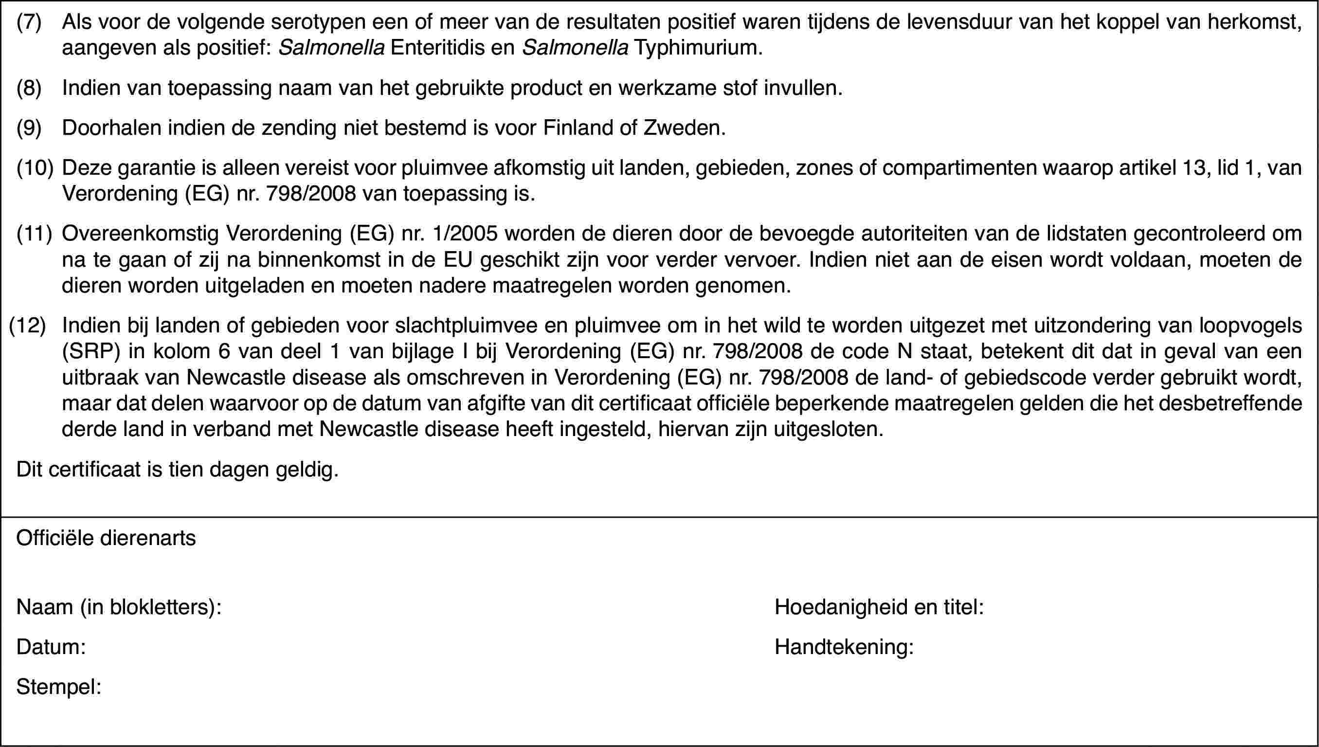 (7)Alsvoor de volgende serotypen een of meer van de resultaten positief waren tijdensde levensduur van het koppel van herkomst, aangeven als positief: Salmonella Enteritidis en Salmonella Typhimurium.(8)Indien van toepassing naam van het gebruikte product en werkzame stofinvullen.(9)Doorhalen indiende zending niet bestemd is voor Finland of Zweden.(10)Deze garantie is alleen vereist voor pluimvee afkomstig uit landen,gebieden, zones of compartimenten waarop artikel 13, lid 1, van Verordening(EG) nr.798/2008 van toepassing is.(11)Overeenkomstig Verordening(EG) nr. 1/2005 worden de dieren door de bevoegde autoriteiten van de lidstatengecontroleerd om na te gaan of zij na binnenkomst in de EU geschikt zijn voorverder vervoer. Indien niet aan de eisen wordt voldaan, moeten de dieren wordenuitgeladen en moeten nadere maatregelen worden genomen.(12)Indien bij landen of gebieden voor slachtpluimvee en pluimvee om inhet wild te worden uitgezet met uitzondering van loopvogels (SRP) in kolom6 van deel 1 van bijlage I bij Verordening (EG) nr.798/2008 de code N staat,betekent dit dat in geval van een uitbraak van Newcastle disease als omschrevenin Verordening (EG) nr.798/2008 de land- of gebiedscode verder gebruikt wordt,maar dat delen waarvoor op de datum van afgifte van dit certificaat officiëlebeperkende maatregelen gelden die het desbetreffende derde land in verbandmet Newcastle disease heeft ingesteld, hiervan zijn uitgesloten.Dit certificaatis tien dagen geldig.Officiële dierenartsNaam (in blokletters):Hoedanigheid entitel:Datum:Handtekening:Stempel: