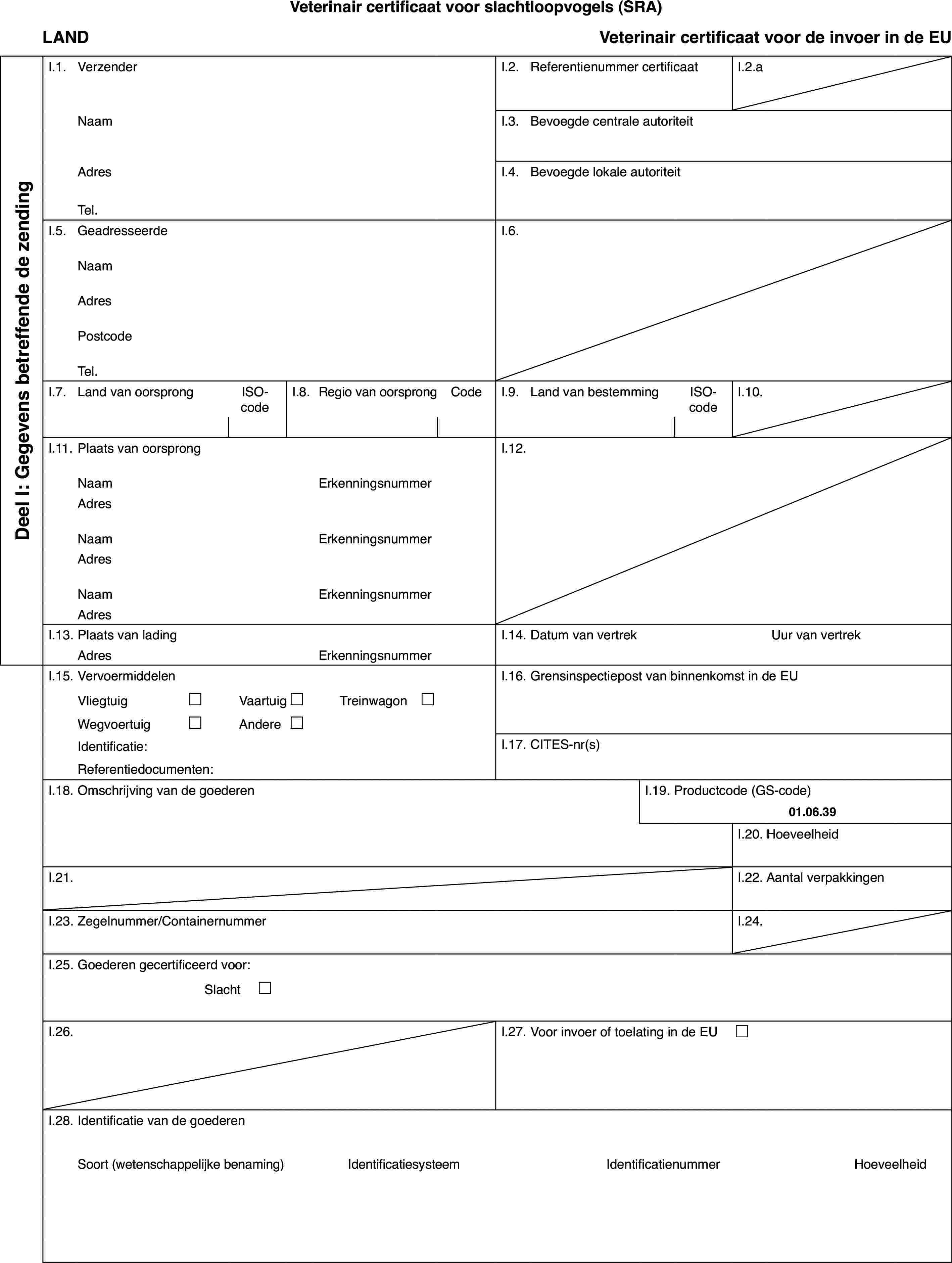 Veterinaircertificaat voor slachtloopvogels (SRA)LANDVeterinaircertificaat voor de invoer in de EUDeel I: Gegevensbetreffende de zendingI.1.VerzenderI.2.Referentienummer certificaatI.2.aNaamI.3.Bevoegde centrale autoriteitAdresI.4.Bevoegde lokale autoriteitTel.I.5.GeadresseerdeI.6.NaamAdresPostcodeTel.I.7.Land van oorsprongISO-codeI.8.Regiovan oorsprongCodeI.9.Land van bestemmingISO-codeI.10.I.11.Plaats van oorsprongI.12.NaamErkenningsnummerAdresNaamErkenningsnummerAdresNaamErkenningsnummerAdresI.13.Plaats van ladingI.14.Datum van vertrekUur van vertrekAdresErkenningsnummerI.15.VervoermiddelenI.16.Grensinspectiepost van binnenkomst in de EUVliegtuig£Vaartuig£Treinwagon £Wegvoertuig£Andere£Identificatie:I.17.CITES-nr(s)Referentiedocumenten:I.18.Omschrijving van de goederenI.19.Productcode (GS-code)01.06.39I.20.HoeveelheidI.21.I.22.Aantal verpakkingenI.23.Zegelnummer/ContainernummerI.24.I.25.Goederen gecertificeerd voor:Slacht £I.26.I.27.Voor invoer of toelating in de EU £I.28.Identificatie van de goederenSoort(wetenschappelijke benaming)IdentificatiesysteemIdentificatienummerHoeveelheid
