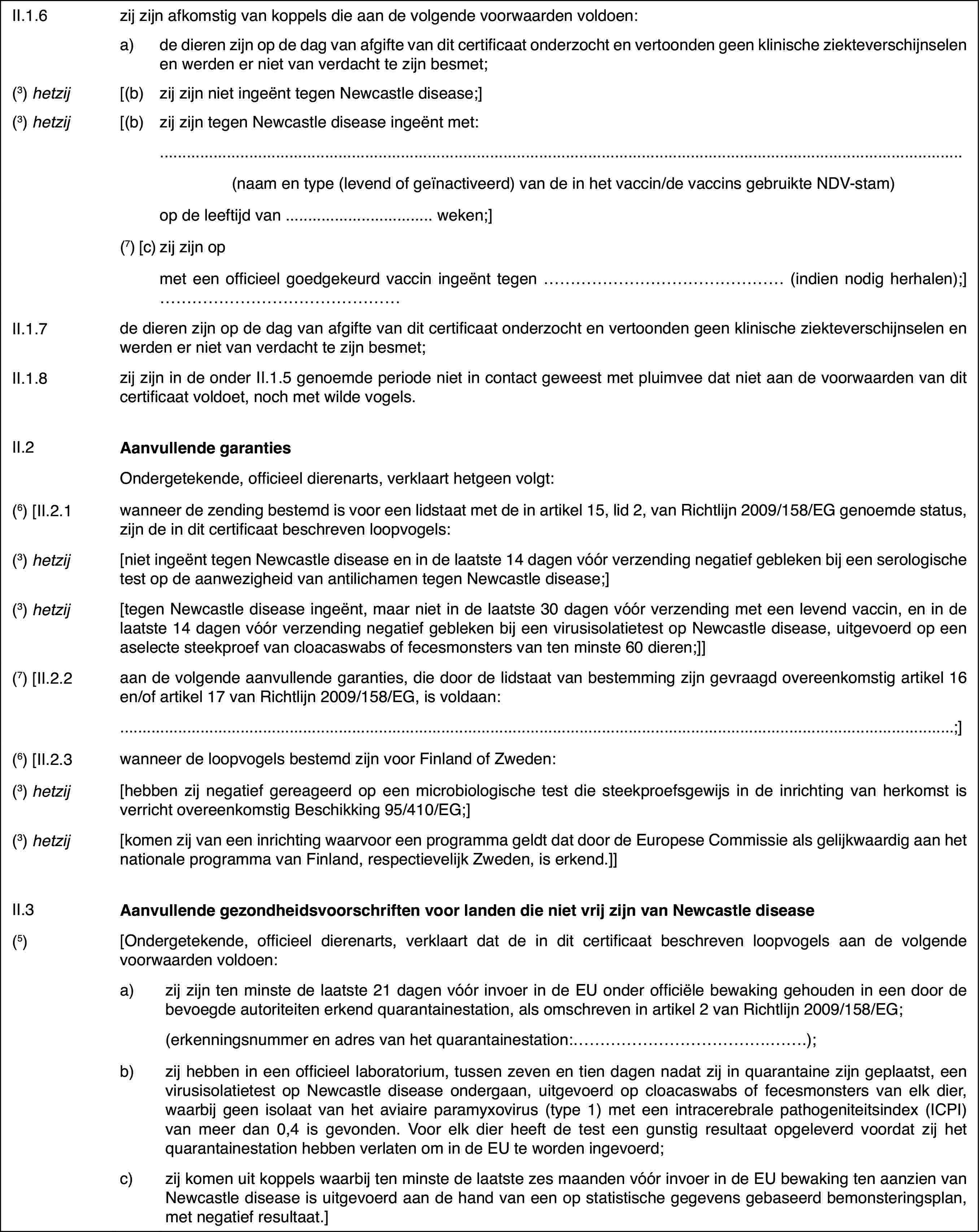 II.1.6zij zijn afkomstigvan koppels die aan de volgende voorwaarden voldoen:a)de dieren zijn op de dag vanafgifte van dit certificaat onderzocht en vertoonden geen klinische ziekteverschijnselenen werden er niet van verdacht te zijn besmet;(3)hetzij[(b)zij zijn niet ingeënt tegenNewcastle disease;](3)hetzij[(b)zij zijn tegen Newcastle diseaseingeënt met:(naam en type (levend of geïnactiveerd) van de in het vaccin/de vaccinsgebruikte NDV-stam)op de leeftijd van … weken;](7) [c)zij zijn opmet een officieel goedgekeurd vaccin ingeënt tegen …(indien nodig herhalen);] …II.1.7de dieren zijn op de dag van afgifte van dit certificaat onderzochten vertoonden geen klinische ziekteverschijnselen en werden er niet van verdachtte zijn besmet;II.1.8zij zijn in de onderII.1.5 genoemde periode niet in contact geweest met pluimvee dat niet aande voorwaarden van dit certificaat voldoet, noch met wilde vogels.II.2Aanvullende garantiesOndergetekende,officieel dierenarts, verklaart hetgeen volgt:(6) [II.2.1wanneer de zending bestemd is voor een lidstaatmet de in artikel 15, lid 2, van Richtlijn 2009/158/EG genoemde status, zijnde in dit certificaat beschreven loopvogels:(3)hetzij[niet ingeënt tegenNewcastle disease en in de laatste 14 dagen vóór verzending negatief geblekenbij een serologische test op de aanwezigheid van antilichamen tegen Newcastledisease;](3)hetzij[tegen Newcastledisease ingeënt, maar niet in de laatste 30 dagen vóór verzending met eenlevend vaccin, en in de laatste 14 dagen vóór verzending negatief geblekenbij een virusisolatietest op Newcastle disease, uitgevoerd op een aselectesteekproef van cloacaswabs of fecesmonsters van ten minste 60 dieren;]](7) [II.2.2aan de volgende aanvullende garanties, die doorde lidstaat van bestemming zijn gevraagd overeenkomstig artikel 16 en/of artikel17 van Richtlijn 2009/158/EG, is voldaan:;](6) [II.2.3wanneer de loopvogels bestemd zijn voor Finlandof Zweden:(3)hetzij[hebben zij negatiefgereageerd op een microbiologische test die steekproefsgewijs in de inrichtingvan herkomst is verricht overeenkomstig Beschikking 95/410/EG;](3)hetzij[komen zij van eeninrichting waarvoor een programma geldt dat door de Europese Commissie alsgelijkwaardig aan het nationale programma van Finland, respectievelijk Zweden,is erkend.]]II.3Aanvullende gezondheidsvoorschriftenvoor landen die niet vrij zijn van Newcastle disease(5)[Ondergetekende,officieel dierenarts, verklaart dat de in dit certificaat beschreven loopvogelsaan de volgende voorwaarden voldoen:a)zij zijn ten minste de laatste21 dagen vóór invoer in de EU onder officiële bewaking gehouden in een doorde bevoegde autoriteiten erkend quarantainestation, als omschreven in artikel2 van Richtlijn 2009/158/EG;(erkenningsnummer en adres van het quarantainestation:…);b)zij hebben in een officieellaboratorium, tussen zeven en tien dagen nadat zij in quarantaine zijn geplaatst,een virusisolatietest op Newcastle disease ondergaan, uitgevoerd op cloacaswabsof fecesmonsters van elk dier, waarbij geen isolaat van het aviaire paramyxovirus(type 1) met een intracerebrale pathogeniteitsindex (ICPI) van meer dan 0,4is gevonden. Voor elk dier heeft de test een gunstig resultaat opgeleverdvoordat zij het quarantainestation hebben verlaten om in de EU te worden ingevoerd;c)zijkomen uit koppels waarbij ten minste de laatste zes maanden vóór invoer inde EU bewaking ten aanzien van Newcastle disease is uitgevoerd aan de handvan een op statistische gegevens gebaseerd bemonsteringsplan, met negatiefresultaat.]