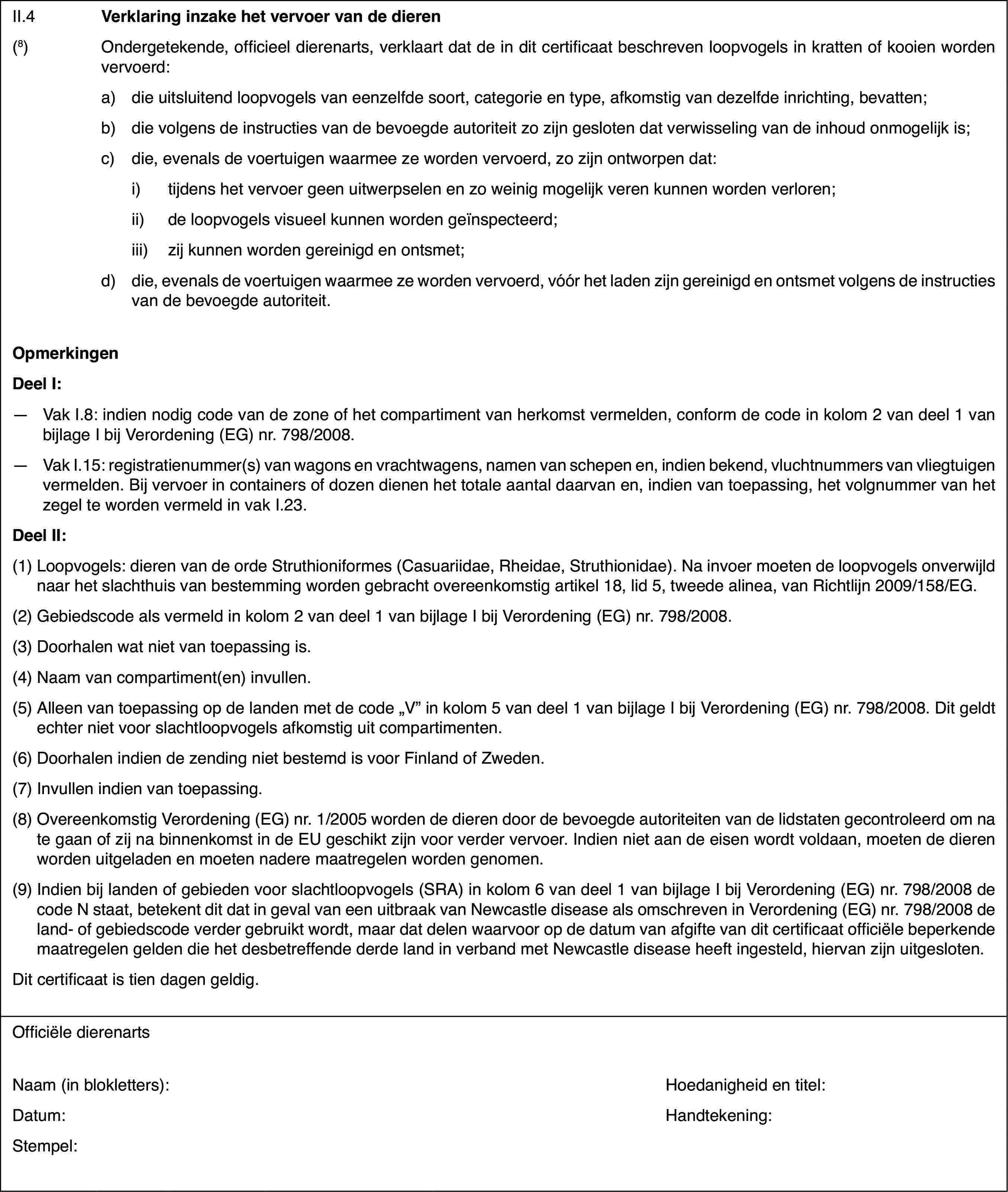 II.4Verklaring inzakehet vervoer van de dieren(8)Ondergetekende, officieel dierenarts, verklaartdat de in dit certificaat beschreven loopvogels in kratten of kooien wordenvervoerd:a)die uitsluitend loopvogels van eenzelfde soort, categorie en type,afkomstig van dezelfde inrichting, bevatten;b)die volgens de instructiesvan de bevoegde autoriteit zo zijn gesloten dat verwisseling van de inhoudonmogelijk is;c)die, evenals de voertuigen waarmee ze worden vervoerd, zo zijn ontworpendat:i)tijdens het vervoer geen uitwerpselen en zo weinig mogelijk veren kunnenworden verloren;ii)de loopvogels visueel kunnen worden geïnspecteerd;iii)zij kunnen worden gereinigd en ontsmet;d)die, evenals devoertuigen waarmee ze worden vervoerd, vóór het laden zijn gereinigd en ontsmetvolgens de instructies van de bevoegde autoriteit.OpmerkingenDeelI:—Vak I.8: indien nodig code van de zone of het compartiment van herkomstvermelden, conform de code in kolom 2 van deel 1 van bijlage I bij Verordening(EG) nr.798/2008.—Vak I.15: registratienummer(s)van wagons en vrachtwagens, namen van schepen en, indien bekend, vluchtnummersvan vliegtuigen vermelden. Bij vervoer in containers of dozen dienen het totaleaantal daarvan en, indien van toepassing, het volgnummer van het zegel teworden vermeld in vak I.23.DeelII:(1)Loopvogels: dieren van de orde Struthioniformes (Casuariidae, Rheidae,Struthionidae). Na invoer moeten de loopvogels onverwijld naar het slachthuisvan bestemming worden gebracht overeenkomstig artikel 18, lid 5, tweede alinea,van Richtlijn 2009/158/EG.(2)Gebiedscode alsvermeld in kolom 2 van deel 1 van bijlage I bij Verordening (EG) nr.798/2008.(3)Doorhalen wat niet van toepassing is.(4)Naam van compartiment(en) invullen.(5)Alleen van toepassing op de landen met de code „V” in kolom 5 van deel1 van bijlage I bij Verordening (EG) nr. 798/2008. Dit geldt echter niet voorslachtloopvogels afkomstig uit compartimenten.(6)Doorhalen indien de zending niet bestemd is voor Finland of Zweden.(7)Invullen indien van toepassing.(8)Overeenkomstig Verordening (EG) nr. 1/2005 worden de dieren door debevoegde autoriteiten van de lidstaten gecontroleerd om na te gaan of zijna binnenkomst in de EU geschikt zijn voor verder vervoer. Indien niet aande eisen wordt voldaan, moeten de dieren worden uitgeladen en moeten naderemaatregelen worden genomen.(9)Indien bij landenof gebieden voor slachtloopvogels (SRA) in kolom 6 van deel 1 van bijlageI bij Verordening (EG) nr.798/2008 de code N staat, betekent dit dat in gevalvan een uitbraak van Newcastle disease als omschreven in Verordening (EG)nr.798/2008 de land- of gebiedscode verder gebruikt wordt, maar dat delenwaarvoor op de datum van afgifte van dit certificaat officiële beperkendemaatregelen gelden die het desbetreffende derde land in verband met Newcastledisease heeft ingesteld, hiervan zijn uitgesloten.Dit certificaatis tien dagen geldig.Officiële dierenartsNaam (in blokletters):Hoedanigheid entitel:Datum:Handtekening:Stempel: