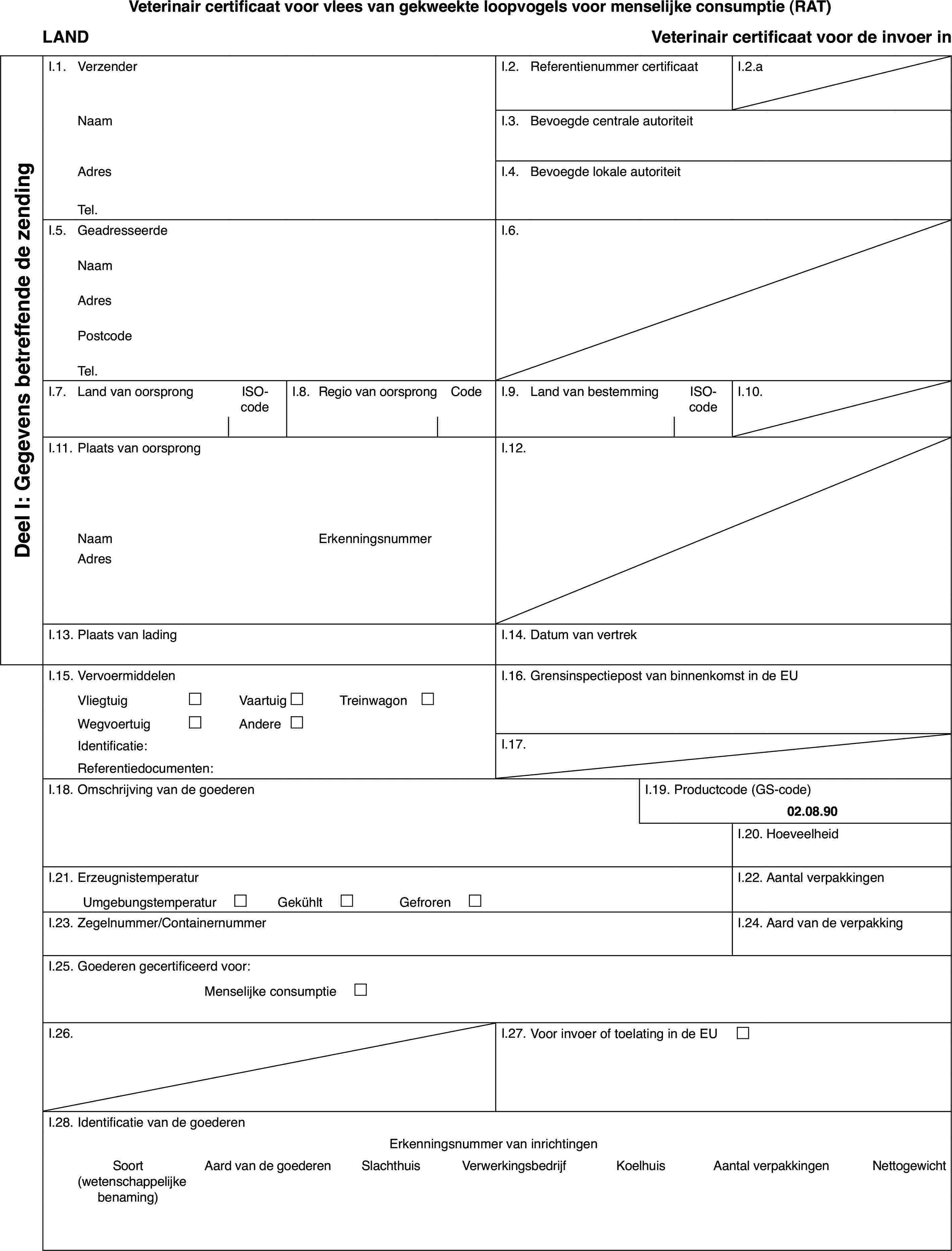 Veterinaircertificaat voor vlees van gekweekte loopvogels voor menselijke consumptie(RAT)LANDVeterinaircertificaat voor de invoer inDeel I: Gegevensbetreffende de zendingI.1.VerzenderI.2.Referentienummer certificaatI.2.aNaamI.3.Bevoegde centrale autoriteitAdresI.4.Bevoegde lokale autoriteitTel.I.5.GeadresseerdeI.6.NaamAdresPostcodeTel.I.7.Land van oorsprongISO-codeI.8.Regiovan oorsprongCodeI.9.Land van bestemmingISO-codeI.10.I.11.Plaats van oorsprongI.12.NaamErkenningsnummerAdresI.13.Plaats van ladingI.14.Datum van vertrekI.15.VervoermiddelenI.16.Grensinspectiepost van binnenkomst in de EUVliegtuig£Vaartuig£Treinwagon £Wegvoertuig£Andere£Identificatie:I.17.Referentiedocumenten:I.18.Omschrijving van de goederenI.19.Productcode (GS-code)02.08.90I.20.HoeveelheidI.21.ErzeugnistemperaturI.22.Aantal verpakkingenUmgebungstemperatur £Gekühlt £Gefroren £I.23.Zegelnummer/ContainernummerI.24.Aard van de verpakkingI.25.Goederen gecertificeerd voor:Menselijkeconsumptie £I.26.I.27.Voor invoer of toelating in de EU £I.28.Identificatie van de goederenErkenningsnummervan inrichtingenSoort(wetenschappelijkebenaming)Aardvan de goederenSlachthuisVerwerkingsbedrijfKoelhuisAantalverpakkingenNettogewicht