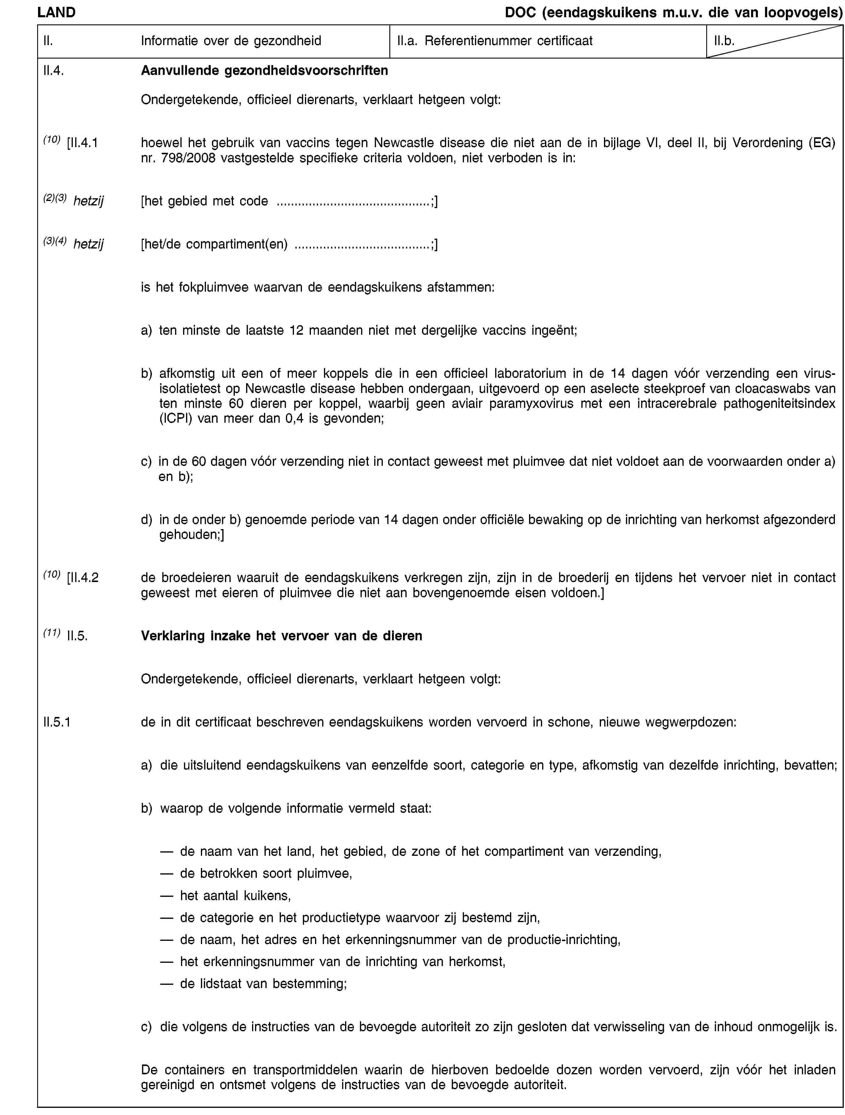 LANDDOC (eendagskuikens m.u.v. die van loopvogels)II.Informatie over de gezondheidII.a. Referentienummer certificaatII.b.II.4.Aanvullende gezondheidsvoorschriftenOndergetekende, officieel dierenarts, verklaart hetgeen volgt:(10) [II.4.1hoewel het gebruik van vaccins tegen Newcastle disease die niet aan de in bijlage VI, deel II, bij Verordening (EG) nr. 798/2008 vastgestelde specifieke criteria voldoen, niet verboden is in:(2)(3) hetzij[het gebied met code …;](3)(4) hetzij[het/de compartiment(en) …;]is het fokpluimvee waarvan de eendagskuikens afstammen:a) ten minste de laatste 12 maanden niet met dergelijke vaccins ingeënt;b) afkomstig uit een of meer koppels die in een officieel laboratorium in de 14 dagen vóór verzending een virusisolatietest op Newcastle disease hebben ondergaan, uitgevoerd op een aselecte steekproef van cloacaswabs van ten minste 60 dieren per koppel, waarbij geen aviair paramyxovirus met een intracerebrale pathogeniteitsindex (ICPI) van meer dan 0,4 is gevonden;c) in de 60 dagen vóór verzending niet in contact geweest met pluimvee dat niet voldoet aan de voorwaarden onder a) en b);d) in de onder b) genoemde periode van 14 dagen onder officiële bewaking op de inrichting van herkomst afgezonderd gehouden;](10) [II.4.2de broedeieren waaruit de eendagskuikens verkregen zijn, zijn in de broederij en tijdens het vervoer niet in contact geweest met eieren of pluimvee die niet aan bovengenoemde eisen voldoen.](11) II.5.Verklaring inzake het vervoer van de dierenOndergetekende, officieel dierenarts, verklaart hetgeen volgt:II.5.1de in dit certificaat beschreven eendagskuikens worden vervoerd in schone, nieuwe wegwerpdozen:a)die uitsluitend eendagskuikens van eenzelfde soort, categorie en type, afkomstig van dezelfde inrichting, bevatten;b)waarop de volgende informatie vermeld staat:de naam van het land, het gebied, de zone of het compartiment van verzending, de betrokken soort pluimvee, het aantal kuikens, de categorie en het productietype waarvoor zij bestemd zijn, de naam, het adres en het erkenningsnummer van de productie-inrichting, het erkenningsnummer van de inrichting van herkomst, de lidstaat van bestemming;c)die volgens de instructies van de bevoegde autoriteit zo zijn gesloten dat verwisseling van de inhoud onmogelijk is.De containers en transportmiddelen waarin de hierboven bedoelde dozen worden vervoerd, zijn vóór het inladen gereinigd en ontsmet volgens de instructies van de bevoegde autoriteit.