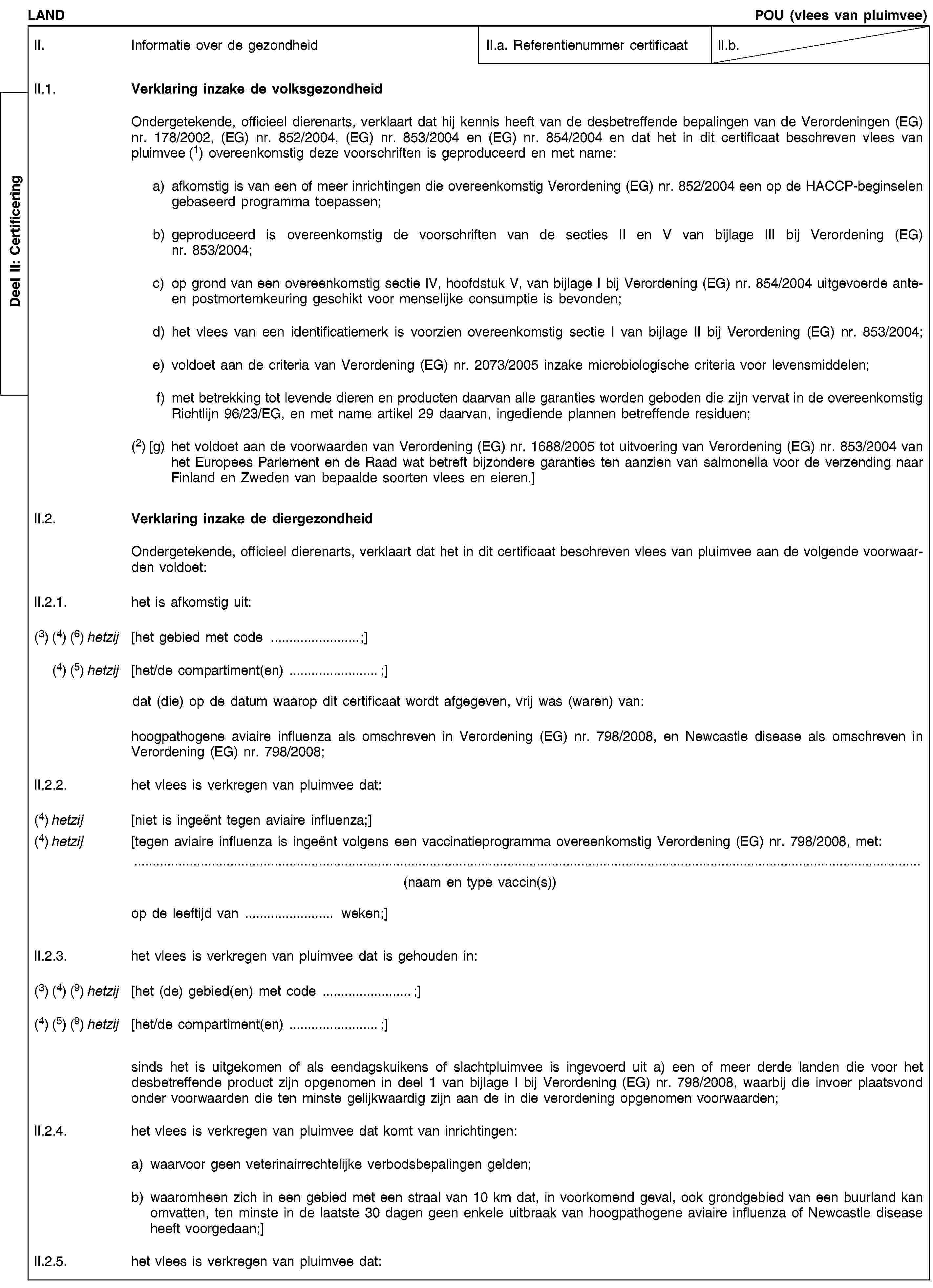 Deel II: CertificeringLANDPOU (vlees van pluimvee)II. Informatie over de gezondheidII.a. Referentienummer certificaatII.b.II.1. Verklaring inzake de volksgezondheidOndergetekende, officieel dierenarts, verklaart dat hij kennis heeft van de desbetreffende bepalingen van de Verordeningen (EG) nr. 178/2002, (EG) nr. 852/2004, (EG) nr. 853/2004 en (EG) nr. 854/2004 en dat het in dit certificaat beschreven vlees van pluimvee (1) overeenkomstig deze voorschriften is geproduceerd en met name:a) afkomstig is van een of meer inrichtingen die overeenkomstig Verordening (EG) nr. 852/2004 een op de HACCP-beginselen gebaseerd programma toepassen;b) geproduceerd is overeenkomstig de voorschriften van de secties II en V van bijlage III bij Verordening (EG) nr. 853/2004;c) op grond van een overeenkomstig sectie IV, hoofdstuk V, van bijlage I bij Verordening (EG) nr. 854/2004 uitgevoerde ante- en postmortemkeuring geschikt voor menselijke consumptie is bevonden;d) het vlees van een identificatiemerk is voorzien overeenkomstig sectie I van bijlage II bij Verordening (EG) nr. 853/2004;e) voldoet aan de criteria van Verordening (EG) nr. 2073/2005 inzake microbiologische criteria voor levensmiddelen;f) met betrekking tot levende dieren en producten daarvan alle garanties worden geboden die zijn vervat in de overeenkomstig Richtlijn 96/23/EG, en met name artikel 29 daarvan, ingediende plannen betreffende residuen;(2) [g) het voldoet aan de voorwaarden van Verordening (EG) nr. 1688/2005 tot uitvoering van Verordening (EG) nr. 853/2004 van het Europees Parlement en de Raad wat betreft bijzondere garanties ten aanzien van salmonella voor de verzending naar Finland en Zweden van bepaalde soorten vlees en eieren.]II.2. Verklaring inzake de diergezondheidOndergetekende, officieel dierenarts, verklaart dat het in dit certificaat beschreven vlees van pluimvee aan de volgende voorwaarden voldoet:II.2.1. het is afkomstig uit:(3) (4) (6) hetzij [het gebied met code …;](4) (5) hetzij [het/de compartiment(en) …;]dat (die) op de datum waarop dit certificaat wordt afgegeven, vrij was (waren) van:hoogpathogene aviaire influenza als omschreven in Verordening (EG) nr. 798/2008, en Newcastle disease als omschreven in Verordening (EG) nr. 798/2008;II.2.2. het vlees is verkregen van pluimvee dat:(4) hetzij [niet is ingeënt tegen aviaire influenza;](4) hetzij [tegen aviaire influenza is ingeënt volgens een vaccinatieprogramma overeenkomstig Verordening (EG) nr. 798/2008, met:(naam en type vaccin(s))op de leeftijd van … weken;]II.2.3. het vlees is verkregen van pluimvee dat is gehouden in:(3) (4) (9) hetzij [het (de) gebied(en) met code …;](4) (5) (9) hetzij [het/de compartiment(en) …;]sinds het is uitgekomen of als eendagskuikens of slachtpluimvee is ingevoerd uit a) een of meer derde landen die voor het desbetreffende product zijn opgenomen in deel 1 van bijlage I bij Verordening (EG) nr. 798/2008, waarbij die invoer plaatsvond onder voorwaarden die ten minste gelijkwaardig zijn aan de in die verordening opgenomen voorwaarden;II.2.4. het vlees is verkregen van pluimvee dat komt van inrichtingen:a) waarvoor geen veterinairrechtelijke verbodsbepalingen gelden;b) waaromheen zich in een gebied met een straal van 10 km dat, in voorkomend geval, ook grondgebied van een buurland kan omvatten, ten minste in de laatste 30 dagen geen enkele uitbraak van hoogpathogene aviaire influenza of Newcastle disease heeft voorgedaan;]II.2.5. het vlees is verkregen van pluimvee dat: