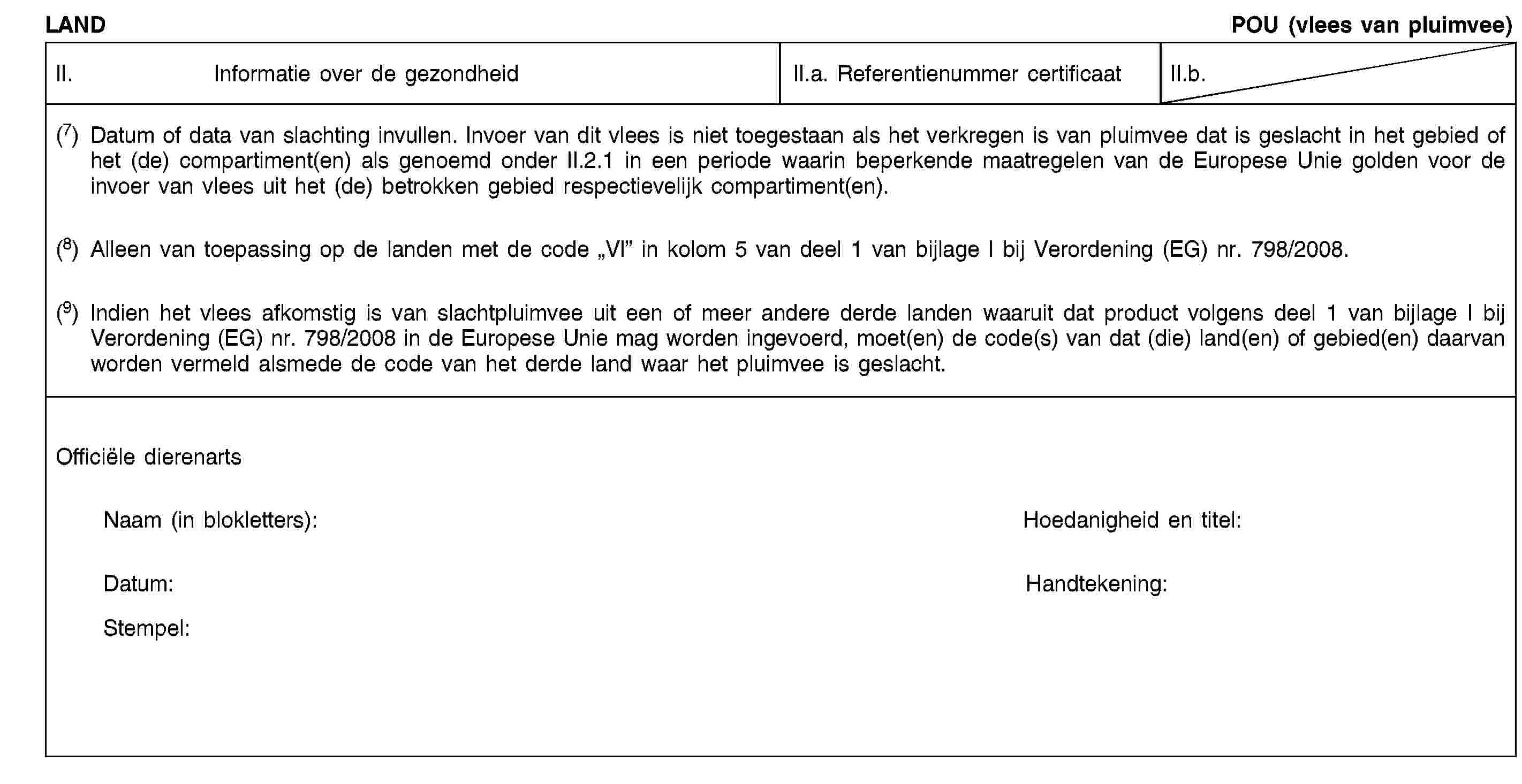 LANDPOU (vlees van pluimvee)II. Informatie over de gezondheidII.a. Referentienummer certificaatII.b.(7) Datum of data van slachting invullen. Invoer van dit vlees is niet toegestaan als het verkregen is van pluimvee dat is geslacht in het gebied of het (de) compartiment(en) als genoemd onder II.2.1 in een periode waarin beperkende maatregelen van de Europese Unie golden voor de invoer van vlees uit het (de) betrokken gebied respectievelijk compartiment(en).(8) Alleen van toepassing op de landen met de code „VI” in kolom 5 van deel 1 van bijlage I bij Verordening (EG) nr. 798/2008.(9) Indien het vlees afkomstig is van slachtpluimvee uit een of meer andere derde landen waaruit dat product volgens deel 1 van bijlage I bij Verordening (EG) nr. 798/2008 in de Europese Unie mag worden ingevoerd, moet(en) de code(s) van dat (die) land(en) of gebied(en) daarvan worden vermeld alsmede de code van het derde land waar het pluimvee is geslacht.Officiële dierenartsNaam (in blokletters):Hoedanigheid en titel:Datum:Handtekening:Stempel: