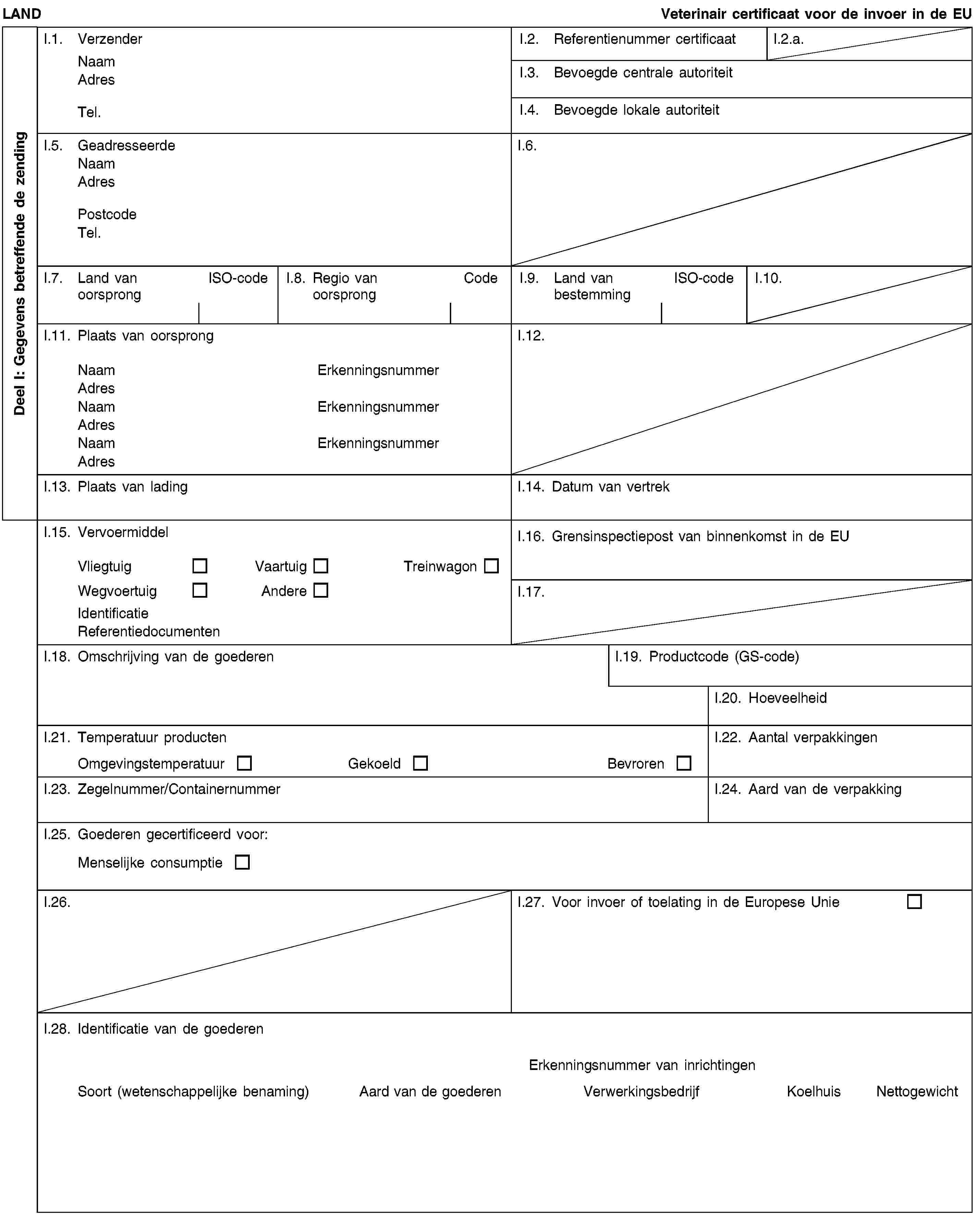 Deel I: Gegevens betreffende de zendingLANDVeterinair certificaat voor de invoer in de EUI.1. VerzenderNaamAdresTel.I.2. Referentienummer certificaatI.2.a.I.3. Bevoegde centrale autoriteitI.4. Bevoegde lokale autoriteitI.5. GeadresseerdeNaamAdresPostcodeTel.I.6.I.7. Land van oorsprongISO-codeI.8. Regio van oorsprongCodeI.9. Land van bestemmingISO-codeI.10.I.11. Plaats van oorsprongNaamErkenningsnummerAdresNaamErkenningsnummerAdresNaamErkenningsnummerAdresI.12.I.13. Plaats van ladingI.14. Datum van vertrekI.15. VervoermiddelVliegtuigVaartuigTreinwagonWegvoertuigAndereIdentificatieReferentiedocumentenI.16. Grensinspectiepost van binnenkomst in de EUI.17.I.18. Omschrijving van de goederenI.19. Productcode (GS-code)I.20. HoeveelheidI.21. Temperatuur productenOmgevingstemperatuurGekoeldBevrorenI.22. Aantal verpakkingenI.23. Zegelnummer/ContainernummerI.24. Aard van de verpakkingI.25. Goederen gecertificeerd voor:Menselijke consumptieI.26.I.27. Voor invoer of toelating in de Europese UnieI.28. Identificatie van de goederenErkenningsnummer van inrichtingenSoort (wetenschappelijke benaming)Aard van de goederenVerwerkingsbedrijfKoelhuisNettogewicht