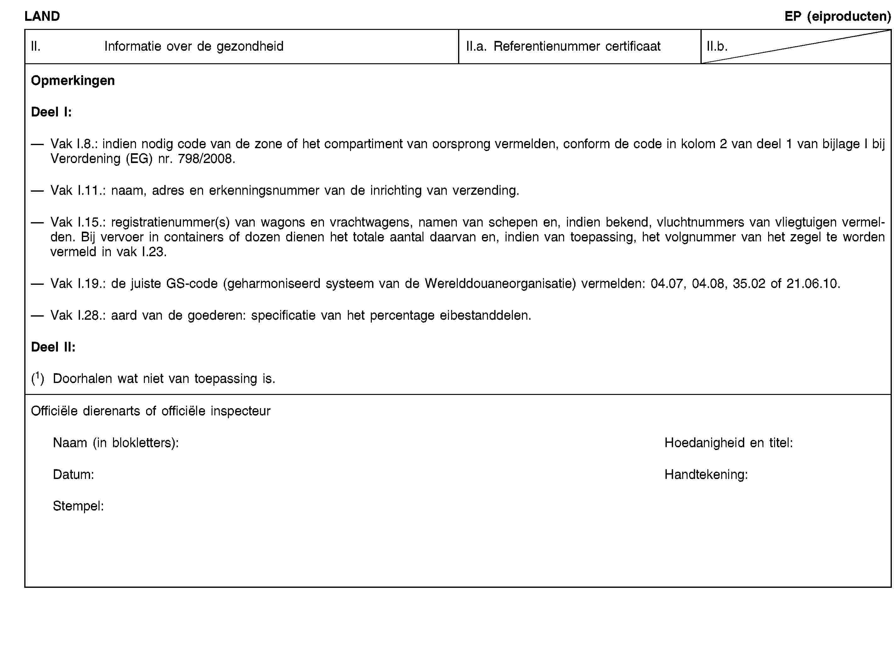 LANDEP (eiproducten)II. Informatie over de gezondheidII.a. Referentienummer certificaatII.b.OpmerkingenDeel I:Vak I.8.: indien nodig code van de zone of het compartiment van oorsprong vermelden, conform de code in kolom 2 van deel 1 van bijlage I bij Verordening (EG) nr. 798/2008.Vak I.11.: naam, adres en erkenningsnummer van de inrichting van verzending.Vak I.15.: registratienummer(s) van wagons en vrachtwagens, namen van schepen en, indien bekend, vluchtnummers van vliegtuigen vermelden. Bij vervoer in containers of dozen dienen het totale aantal daarvan en, indien van toepassing, het volgnummer van het zegel te worden vermeld in vak I.23.Vak I.19.: de juiste GS-code (geharmoniseerd systeem van de Werelddouaneorganisatie) vermelden: 04.07, 04.08, 35.02 of 21.06.10.Vak I.28.: aard van de goederen: specificatie van het percentage eibestanddelen.Deel II:(1) Doorhalen wat niet van toepassing is.Officiële dierenarts of officiële inspecteurNaam (in blokletters):Hoedanigheid en titel:Datum:Handtekening:Stempel: