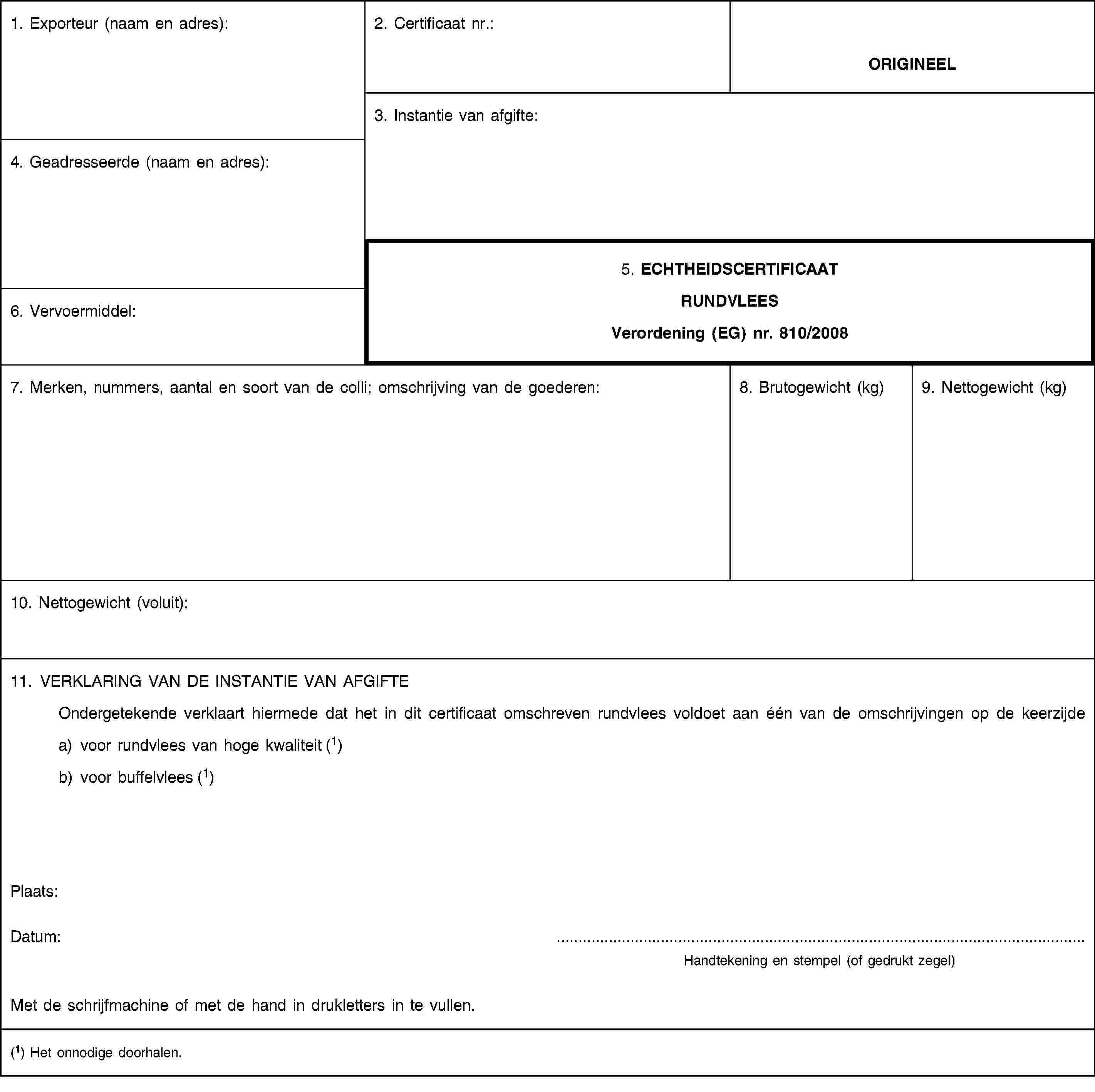 1. Exporteur (naam en adres):2. Certificaat nr.:ORIGINEEL3. Instantie van afgifte:4. Geadresseerde (naam en adres):5. ECHTHEIDSCERTIFICAATRUNDVLEESVerordening (EG) nr. 810/20086. Vervoermiddel:7. Merken, nummers, aantal en soort van de colli; omschrijving van de goederen:8. Brutogewicht (kg)9. Nettogewicht (kg)10. Nettogewicht (voluit):11. VERKLARING VAN DE INSTANTIE VAN AFGIFTEOndergetekende verklaart hiermede dat het in dit certificaat omschreven rundvlees voldoet aan één van de omschrijvingen op de keerzijdea) voor rundvlees van hoge kwaliteit (1)b) voor buffelvlees (1)Plaats:Datum:Handtekening en stempel (of gedrukt zegel)Met de schrijfmachine of met de hand in drukletters in te vullen.(1) Het onnodige doorhalen.