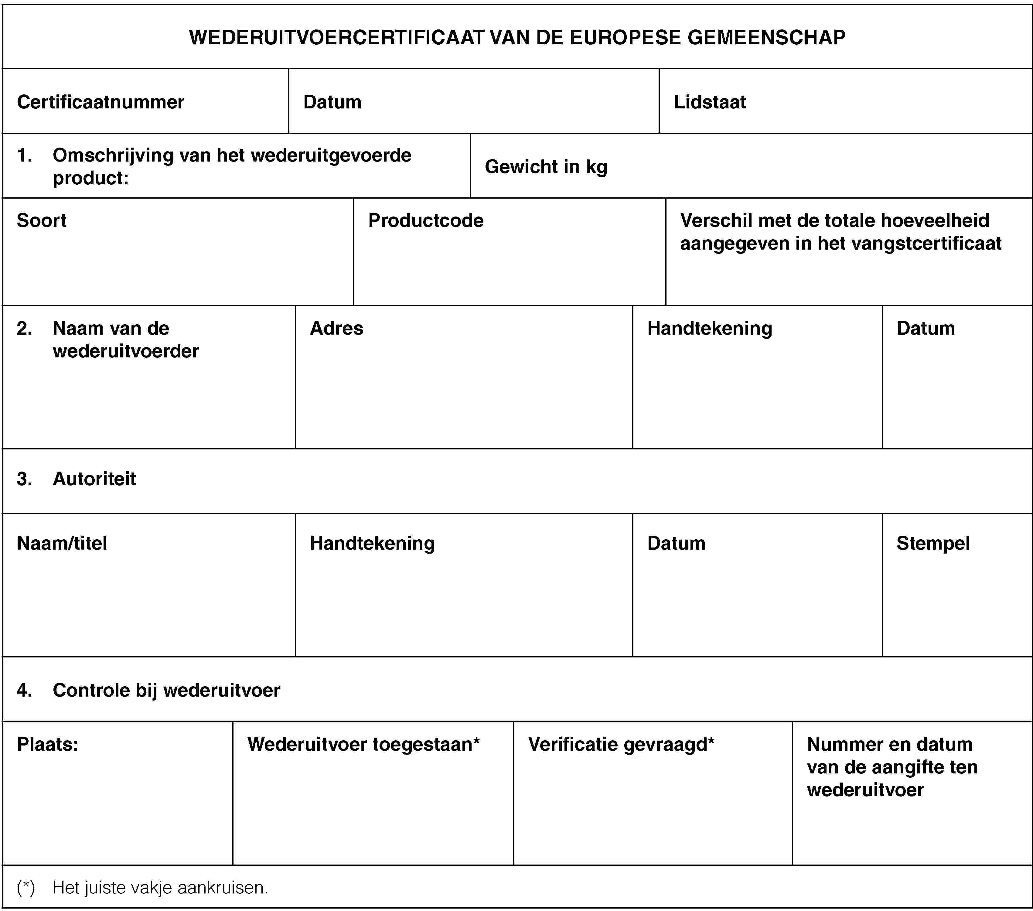 WEDERUITVOERCERTIFICAAT VAN DE EUROPESE GEMEENSCHAPCertificaatnummerDatumLidstaat1. Omschrijving van het wederuitgevoerde product:Gewicht in kgSoortProductcodeVerschil met de totale hoeveelheid aangegeven in het vangstcertificaat2. Naam van de wederuitvoerderAdresHandtekeningDatum3. AutoriteitNaam/titelHandtekeningDatumStempel4. Controle bij wederuitvoerPlaats:Wederuitvoer toegestaan*Verificatie gevraagd*Nummer en datum van de aangifte ten wederuitvoer(*) Het juiste vakje aankruisen.